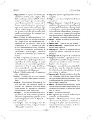 ○○○○○○○○○○○○○○○○○○○○○○○○○○○○○○○○○○○○○○○○○○○○○○○○○○○○○○○○○○○○○○○○○○○○○○○○○○○○○○○○○○○
Código genético – Conjunto das informações
hereditárias inscritas, como um plano deta-
lhado, nas longas cadeias de DNA cromos-
sômico: informações que são necessárias
para realizar, durante toda a vida do indiví-
duo, em uma ordem imutável e predetermi-
nada, a síntese de proteínas celulares. A es-
colha e o agenciamento dos aminoácidos
que a constituem são determinados pelo
encadeamento rigoroso dos pares de bases
nitrogenadas do DNA.
Códon – Unidade do código genético do DNA
cromossômico que tem, sob sua dependên-
cia, a síntese de um único aminoácido; ele é
constituído por um grupo de 3 pares de nu-
cleotídeos do ADN. As moléculas de ARN
(RNA) compreendem os códons, formados,
cada um, de 3 nucleotídeos. Um conjunto de
várias códons é necessário para a elaboração
de numerosos aminoácidos que formam uma
proteína.
Coenzima – Grupamento protético das enzimas
heteroproteínicas. É parte desprovida de es-
pecificidade da enzima: participa da reação
catalisada por essa enzima e é recuperada, in-
tegralmente, no final da reação. Conforme o
caso, é conhecida sob o nome de cocarboxila-
se, codesidrase ou codesidrogenase.
Co-fator – Substância cuja ação reforça a de um
outro princípio ativo.
Cognição – Conjunto dos processos psíquicos
que terminam pelo conhecimento. Ato de co-
nhecer.
Cogumelo – Vegetal talófito, desprovido de clo-
rofila e de flor e que vive como parasita ou
saprófito. Os cogumelos inferiores podem
causar micoses, e a ingestão dos cogumelos
venenosos pode causar intoxicações.
Coiloniquia – Concavidade anormal nas unhas,
que pode ser um doença familiar, porém de-
notada mais freqüentemente a presença de uma
anemia ferropriva ou doença de Raynaud.
Coito – Ato sexual.
Cola biológica – Cola utilizada para tratar dis-
secções aórticas, varizes esofágicas rompidas
e dilacerações miocárdicas.
Colagenase – Enzima capaz de quebrar o tecido
colágeno.
Colágeno – Uma das escleroproteínas do tecido
conjuntivo.
Colágeno, doenças do – Conjunto de doenças com
aparênciasdiferentes,essencialmenteolúpuseri-
tematoso agudo disseminado, a dermatomiosite,
aesclerodermiaeaperiarteritenodosa.Essasdo-
enças estão todas relacionadas por uma caracte-
rística em comum: o comprometimento difuso
docolágenoquesofredegeneraçãomucóide;de-
pois fibrinóide, em seguida reações alérgicas.
Colagogo – Método ou substância que aumenta
o fluxo da bile.
Colangiectasia – Dilatação das vias biliares.
Colangiocarcinoma – Tumor maligno das vias
biliares intra-hepáticas.
Colangiografia – Técnica de diagnóstico radio-
lógico que permite visibilizar vias biliares
principais.
Colangiograma – Radiografia do sistema biliar.
Colangio-jejunostomia – Operação que visa à
implantação de canal biliar no jejuno. Opera-
ção praticada quando os canais colédoco e
hepático estão obstruídos.
Colangioma – Variedade de tumor de fígado de-
senvolvido a partir das células dos canalícu-
los biliares intra-hepáticos. Pode ser de natu-
reza benigna ou maligna.
Colangioscopia – Exame subsidiário direto das
vias biliares por meio de um endoscópio es-
pecial, o coledoscópio introduzido por via re-
trógada transpapilar, trans-hepática ou cole-
docotomia per-operatória.
Colangite – Inflamação das vias biliares provo-
cada pela invasão bacteriana ou obstrução da
árvore biliar decorrente da presença de um tu-
mor ou cálculo.
Colapso – Sinônimo de Síncope.
Colar –Aparelho que serve para imobilizar, par-
cialmente, a coluna vertebral.
Colchicina – Alcalóide de uma liliácea, o Col-
chium autumnale, utilizada no tratamento da
crise aguda de gota e, mais recentemente, no
tratamento da doença periódica e de diversas
afecções do tecido conjuntivo.
CÓDIGO COLCHICINA
 