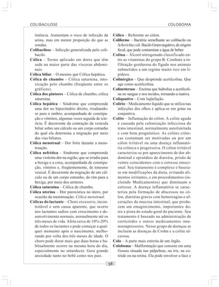 ○○○○○○○○○○○○○○○○○○○○○○○○○○○○○○○○○○○○○○○○○○○○○○○○○○○○○○○○○○○○○○○○○○○○○○○○○○○○○○○○○○○
tinência. Aumentam o risco de infecção da
urina, mas em menor proporção do que as
sondas.
Colibacilose – Infecção generalizada pelo coli-
bacilo.
Cólica – Termo aplicado em dores que têm
sede na maior parte das vísceras abdomi-
nais.
Cólica biliar – O mesmo que Cólica hepática.
Cólica de chumbo – Cólica saturnina, into-
xicação pelo chumbo (freqüente entre os
gráficos).
Cólica dos pintores – Cólica de chumbo, cólica
saturnina.
Cólica hepática – Síndrome que compreende
uma dor no hipocôndrio direito, irradiando-
se para o ombro, acompanhada de constipa-
ção e vômitos, algumas vezes seguida de icte-
rícia. É decorrente da contração da vesícula
biliar sobre um cálculo ou um corpo estranho
do qual ela determina a migração por meio
das vias biliares.
Cólica menstrual – Dor forte durante a mens-
truação.
Cólica nefrética – Síndrome que compreende
uma violenta dor na região, que se irradia para
a bexiga e a coxa, acompanhada de constipa-
ção, vômitos e, freqüentemente, de tenesmo
vesical. É decorrente da migração de um cál-
culo ou de um corpo estranho, do rim para a
bexiga, por meio dos ureteres.
Cólica saturnina – Cólica de chumbo.
Cólica uterina – Dor paroxística no útero, por
ocasião da menstruação. Cólica menstrual.
Cólicas do lactante – Choro excessivo, incon-
trolável e sem causa aparente, que ocorre
nos lactantes sadios com crescimento e de-
senvolvimento normais, normalmente até os
três meses de vida. Afeta cerca de 10%-20%
de todos os lactantes e pode começar a qual-
quer momento após o nascimento, melho-
rando por volta dos três meses de idade. O
choro pode durar mais que duas horas e ha-
bitualmente ocorre na mesma hora do dia,
especialmente no entardecer. Gera grande
ansiedade tanto no bebê como nos pais.
Cólico – Referente ao cólon.
Coliforme – Bactéria semelhante ao colibacilo ou
Scherichiacoli.BaciloGramnegativo,deorigem
fecal, que pode contaminar a água de beber.
Colina – Álcool nitrogenado classificado en-
tre as vitaminas do grupo B. Combate a in-
filtração gordurosa do fígado nos animais
submetidos a um regime muito rico em li-
pídeos.
Colinérgico – Que desprende acetilcolina. Que
age como acetilcolina.
Colinesterase – Enzima que hidrolisa a acetilcoli-
na no sangue e nos tecidos, tornando-a inativa.
Coliquativo – Com liqüefação.
Colírio – Medicamento líquido que se utiliza nas
infecções dos olhos e aplica-se em gotas na
conjuntiva.
Colite – Inflamação do cólon. A colite aguda
é causada pela colonização infecciosa do
trato intestinal, normalmente autolimitada
e com bom prognóstico. As colites crôni-
cas costumam ser motivadas ou por um
cólon irritável ou uma doença inflamató-
ria crônica e progressiva. O cólon irritável
caracteriza-se por aparecimento de dor ab-
dominal e episódios de diarréia, prisão de
ventre coincidentes com o estresse emoci-
onal. Seu tratamento é complexo e baseia-
se em modificações da dieta, evitando ali-
mentos irritantes, e em procedimentos (in-
cluindo Medicamentos) que diminuam o
estresse. A doença inflamatória se carac-
teriza pela formação de abscessos no có-
lon, diarréias graves com hemorragias e ul-
cerações da mucosa intestinal, que produ-
zem um emagrecimento, importantes do-
res e piora do estado geral do paciente. Seu
tratamento é baseado na administração de
corticóides e outros medicamentos imu-
nossupressores. Nesse grupo de doenças se
incluem as doenças de Crohn e a colite ul-
cerosa.
Colo – A parte mais estreita de um órgão.
Coloboma – Malformação que consiste em uma
fissura situada nas pálpebras, na íris, na co-
róide ou na retina. Ela pode envolver a face e
COLIBACILOSE COLOBOMA
 