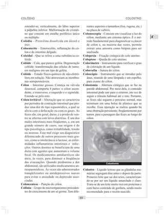 ○○○○○○○○○○○○○○○○○○○○○○○○○○○○○○○○○○○○○○○○○○○○○○○○○○○○○○○○○○○○○○○○○○○○○○○○○○○○○○○○○○○
C
estender-se, verticalmente, do lábio superior
à pálpebra inferior. Malformação do cristali-
no que consiste em entalhe periférico único
ou múltiplo.
Colódio – Piroxilina dissolvida em álcool e
éter.
Coloenterite – Enterocolite, inflamação do có-
lon e do intestino delgado.
Coloidal – Que se refere a uma substância co-
lóide.
Colóide – Cola, que parece geléia. Degeneração
colóide: transformação das células de tumo-
res malignos em um tipo de geléia.
Colóide – Estado físico-químico de não-eletró-
litos em solução. Não atravessam as membra-
nas semipermeáveis.
Cólon – Intestino grosso. Começa na válvula
ileocecal, comporta 4 partes: o cólon ascen-
dente, o transverso, o esquerdo e o sigmóide.
Estende-se pelo reto.
Cólon irritável – Alteração que se caracteriza
por períodos de contração intestinal que pro-
duz uma dor do tipo espasmódica, a qual se
alivia com a defecação ou com os gases. As
fezes são, em geral, duras, e a prisão de ven-
tre se alterna com leves diarréias. É um dos
males intestinais mais freqüentes, e, em um
grande número de casos, sua origem é do
tipo psicológica, como irritabilidade, tensão
ou neurose. Esse mal exige seu diagnóstico
diferenciado de outros processos mais gra-
ves, como a intolerância à lactose, as enfer-
midades inflamatórias intestinais e infec-
ções. Outros doentes se beneficiam de uma
dieta com agentes que aumentam o volume
fecal. Os medicamentos antidiarréicos são
úteis, às vezes, para diminuir a freqüência
das evacuações. Quando predomina a dor
abdominal, são utilizados medicamentos an-
tiespasmódicos. Às vezes são administrados
tranqüilizantes ou antidepressivos suaves
para evitar a ansiedade ou depressão asso-
ciadas.
Coloncentese – Punção do cólon.
Colônia – Grupo de microorganismos proceden-
tes do crescimento de um só germe.Tem dife-
rentes aspectos e tamanhos (lisa, rugosa, etc.)
na placa de cultivo.
Colonoscopia – Consiste em visualizar a luz do
cólon, mediante um sistema óptico. É o mé-
todo fundamental para diagnosticar o câncer
de cólon e, na maioria das vezes, permite
extrair uma amostra como biópsia para ser
analisada.
Colopexia – Fixação cirúrgica do colo uterino.
Coloptose – Queda do colo uterino.
Colorímetro – Instrumento para verificar o grau
de coloração de um líquido.
Colorrafia – Sutura do cólon.
Coloscópio – Instrumento que se introduz pelo
ânus, munido de uma lâmpada e um espelho,
para exame do cólon.
Colostomia – Abertura cirúrgica que se faz na
parede abdominal. Por meio dela, o conteúdo
intestinal pode sair para o exterior, em vez de
seguir o trânsito habitual até o reto. Portanto,
as fezes não seguem o percurso normal, mas
terminam em uma bolsa de plástico que as
recolhe. Essa operação se realiza quando há
uma obstrução persistente, freqüentemente por
tumor, para a passagem das fezes ao longo do
cólon.
Colostro – Líquido leitoso que as glândulas ma-
márias segregam dias antes e depois do parto.
Primeiro leite que sai dos seios, caracterizan-
do-se por ser um líquido amarelado e claro.
Trata-se de um leite muito rico em proteínas e
com baixo conteúdo de gordura, sendo muito
recomendado para o recém-nascido.
Colostomia
COLÓDIO COLOSTRO
 