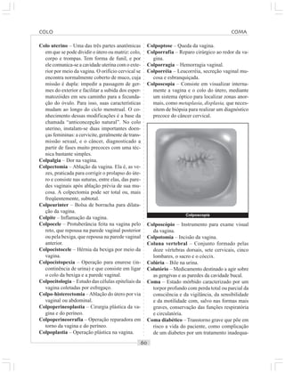 ○○○○○○○○○○○○○○○○○○○○○○○○○○○○○○○○○○○○○○○○○○○○○○○○○○○○○○○○○○○○○○○○○○○○○○○○○○○○○○○○○○○
Colo uterino – Uma das três partes anatômicas
em que se pode dividir o útero ou matriz: colo,
corpo e trompas. Tem forma de funil, e por
ele comunica-se a cavidade uterina com o exte-
rior por meio da vagina. O orifício cervical se
encontra normalmente coberto de muco, cuja
missão é dupla: impedir a passagem de ger-
mes do exterior e facilitar a subida dos esper-
matozóides em seu caminho para a fecunda-
ção do óvulo. Para isso, suas características
mudam ao longo do ciclo menstrual. O co-
nhecimento dessas modificações é a base da
chamada “anticoncepção natural”. No colo
uterino, instalam-se duas importantes doen-
ças femininas: a cervicite, geralmente de trans-
missão sexual, e o câncer, diagnosticado a
partir de fases muito precoces com uma téc-
nica bastante simples.
Colpalgia – Dor na vagina.
Colpectomia – Ablação da vagina. Ela é, as ve-
zes, praticada para corrigir o prolapso do úte-
ro e consiste nas suturas, entre elas, das pare-
des vaginais após ablação prévia de sua mu-
cosa. A colpectomia pode ser total ou, mais
freqüentemente, subtotal.
Colpeurinter – Bolsa de borracha para dilata-
ção da vagina.
Colpite – Inflamação da vagina.
Colpocele – Protuberância feita na vagina pelo
reto, que repousa na parede vaginal posterior
ou pela bexiga, que repousa na parede vaginal
anterior.
Colpocistocele – Hérnia da bexiga por meio da
vagina.
Colpocistopexia – Operação para enurese (in-
continência de urina) e que consiste em ligar
o colo da bexiga e a parede vaginal.
Colpocitologia – Estudo das células epiteliais da
vagina coletadas por esfregaço.
Colpo-histerectomia –Ablação do útero por via
vaginal ou abdominal.
Colpoperineoplastia – Cirurgia plástica da va-
gina e do períneo.
Colpoperineorrafia – Operação reparadora em
torno da vagina e do períneo.
Colpoplastia – Operação plástica na vagina.
Colpoptose – Queda da vagina.
Colporrafia – Reparo cirúrgico ao redor da va-
gina.
Colporragia – Hemorragia vaginal.
Colporréia – Leucorréia, secreção vaginal mu-
cosa e esbranquiçada.
Colposcopia – Consiste em visualizar interna-
mente a vagina e o colo do útero, mediante
um sistema óptico para localizar zonas anor-
mais, como metaplasia, displasia, que neces-
sitem de biópsia para realizar um diagnóstico
precoce do câncer cervical.
Colposcópio – Instrumento para exame visual
da vagina.
Colpotomia – Incisão da vagina.
Coluna vertebral – Conjunto formado pelas
doze vértebras dorsais, sete cervicais, cinco
lombares, o sacro e o cóccix.
Colúria – Bile na urina.
Colutório – Medicamento destinado a agir sobre
as gengivas e as paredes da cavidade bucal.
Coma – Estado mórbido caracterizado por um
torpor profundo com perda total ou parcial da
consciência e da vigilância, da sensibilidade
e da motilidade com, salvo nas formas mais
graves, conservação das funções respiratória
e circulatória.
Coma diabético – Transtorno grave que põe em
risco a vida do paciente, como complicação
de um diabetes por um tratamento inadequa-
COLO COMA
Colposcopia
 