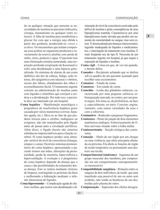 ○○○○○○○○○○○○○○○○○○○○○○○○○○○○○○○○○○○○○○○○○○○○○○○○○○○○○○○○○○○○○○○○○○○○○○○○○○○○○○○○○○○
C
do ou qualquer situação que aumente as ne-
cessidades de insulina no paciente (infecções,
cirurgia, traumatismo ou qualquer outro es-
tresse). A falta de insulina para metabolizar a
glicose faz com que a energia seja obtida a
partir das gorduras, produzindo-se cetose e
acidose. Os mecanismos que tentam compen-
sar essa acidose no organismo produzem o es-
vaziamento da reserva alcalina com perda de
sódio, cloro, potássio e água. O paciente tem
uma eliminação urinária aumentada, uma res-
piração profunda (respiração de Kussmaul) e
sofre uma desidratação e uma hipoxia gene-
ralizada. Os sintomas de alarme de um coma
diabético são dor de cabeça, fadiga, sede in-
tensa, dor epigástrica com náuseas e vômitos,
secura dos lábios, afundamento dos olhos e
avermelhamento facial. O tratamento urgente
consiste na administração de insulina junto
com líquidos e eletrólitos que corrijam a aci-
dose e a desidratação. Por tudo isso, o pacien-
te deve ser internado em um hospital.
Coma hepático – Manifestação neurológica e
psiquiátrica da insuficiência hepática grave
causada por vários transtornos (cirrose, hepa-
tite aguda, etc.). Deve-se ao fato de que pro-
dutos tóxicos para o cérebro, endógenos ou
exógenos, não são neutralizados pelo fígado
antes de passar para a circulação periférica.
Além disso, o fígado doente não sintetiza
substâncias imprescindíveis para a função ce-
rebral. O coma hepático produz uma altera-
ção variável do nível de consciência (letargia,
estupor e coma). Ocorrem sintomas premoni-
tórios do coma hepático, apresentando o pa-
ciente tremor nas mãos, alterações da perso-
nalidade, perda da memória, hiper-reflexia e
hiperventilação. A evolução e o prognóstico
do coma hepático depende da doença que o
causa e das possibilidades de tratamento des-
sa doença. Este se realiza mediante clisteres
de limpeza, restringindo as proteínas da dieta
e melhorando a hidratação mediante a infu-
são intravenosa de líquidos.
Coma hiperosmolar – Complicação aguda do dia-
betes mellitus, que ocorre com desidratação e di-
minuiçãodoníveldeconsciênciamotivadaspelo
déficit de insulina e pelas conseqüências de uma
hiperglicemia mantida. Caracteriza-se por uma
hiperglicemia muito elevada que produz um au-
mento da osmolaridade no sangue, mas sem ce-
tose.Édesencadeadapordoençasintercorrentes;
ingestão inadequada de líquidos e medicamen-
tos; e interrupção do tratamento com insulina. É
mais freqüente nos do tipo II. Necessita de um
tratamento urgente em hospital, já que requer a
reposição de líquidos e insulina.
Coma vigil – Coma em que, de vez em quando,
o doente delira.
Comadre – Recipiente achatado que se desliza
sob os quadris de um paciente acamado para
recolher seus excrementos.
Comatose – Estado de coma.
Comatoso – Em estado de coma.
Comedão – Lesão das glândulas sebáceas, ca-
racterizada por uma pequena saliência es-
branquiçada marcada, no centro, por um pon-
to negro. Ela situa-se, de preferência, na face
e, especialmente, no nariz. Coexiste, orgina-
riamente, com outras variedades da acne e
com a seborréia.
Cominutivo – Reduzido a pequenos fragmentos.
Comissura – Ponto de junção de dois elementos
anatômicos análogos. Entrecruzamento de fi-
bras nervosas situado sobre a linha média.
Comissurotomia – Secção cirúrgica das comis-
suras.
Comoção – Abalo de um órgão por um choque
ou uma violência, que afeta uma parte afasta-
da ou próxima. Ela abole as funções do órgão
de modo temporário ou permanente sem des-
truir seu tecido.
Compartimental (síndrome) – Isquemia de um
grupo muscular dos membros, por compres-
são em um compartimento osteoaponeuróti-
co inextensível.
Compatibilidade sangüínea – Relações entre os
sangues de dois indivíduos, de modo que uma
transfusão seja possível de um ou outro sem
acidente, não sendo as hemácias de um des-
truídas pelo plasma do outro.
Compensação – Supressão dos efeitos desagra-
COMA COMPENSAÇÃO
 