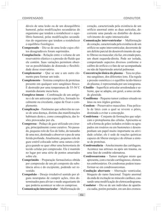 ○○○○○○○○○○○○○○○○○○○○○○○○○○○○○○○○○○○○○○○○○○○○○○○○○○○○○○○○○○○○○○○○○○○○○○○○○○○○○○○○○○○
dáveis de uma lesão ou de um desequilíbrio
humoral, pelas modificações secundárias do
organismo que tendem a restabelecer o equi-
líbrio humoral, pelas modificações secundá-
rias do organismo que tendem a restabelecer
o equilíbrio fisiológico.
Compensado – Diz-se de uma lesão cujos efei-
tos desagradáveis foram suprimidos.
Complacência – Relação entre o volume de um
reservatório elástico e a pressão do fluido que
ele contém. Suas variações permitem obser-
var as possibilidades de distensão e flexibili-
dade desse reservatório.
Complementar – Que se une a um outro ele-
mento para formar um todo.
Complemento – Sistema complexo de proteínas
presente em qualquer soro sangüíneo fresco.
É destruído por uma temperatura de 55-56˚C
mantida durante meia hora.
Complexo imune – Combinação de um antíge-
no e de um anticorpo específico, formado lo-
calmente ou circulante, capaz de fixar o com-
plemento.
Complicação – Fenômeno que sobrevêm no cur-
so de uma doença, distinta das manifestações
habituais desta e, como conseqüência, das le-
sões provocadas por ela.
Compressa – Pedaço de gaze utilizado em cirur-
gia, principalmente como curativo. No passa-
do, pequeno rolo de fios de linho, do tamanho
de uma noz, destinado a absorver o pus de uma
ferida profunda.Atualmente, pequeno rolo de
gaze estéril colocado sobre uma sutura cirúr-
gica quando se quer obter uma hemostasia do
tecido celular por compressão. Ele é mantido
no lugar por uma série de pontos amarrados
sobre ele.
Comprimido – Preparação farmacêutica obtida
por compressão de um pó composto da subs-
tância ativa e do excipiente, podendo ser re-
vestido.
Compulsão – Desejo irredutível sentido por al-
guns neuropatas de cumprir ações, ritos de-
terminados para aliviar o medo angustiante do
que poderia acontecer se não os cumprisse.
Comunicação interauricular – Malformação do
coração, caracterizada pela existência de um
orifício anormal entre as duas aurículas, de-
corrente uma parada ou distúrbio do desen-
volvimento do septo interauricular.
Comunicação interventricular – Malformação
do coração, caracterizada pela existência de um
orifício no septo interventricular, decorrente de
um defeito parcial do desenvolvimento do sep-
to fibroso ou muscular; ela faz, em estado puro,
um shunt esquerda-direita. Pode ser isolada,
comportando aspectos diversos conforme o
calibre do orifício e o fato de ser acompanhada
ou não de hipertensão arterial pulmonar.
Concentração iônica do plasma – Taxa no plas-
ma sangüíneo, dos diferentes íons. Ela regula
a pressão osmótica e o equilíbio ácido-básico
do plasma; é representada por um ionograma.
Côndilo – Superfície articular arredondada e sa-
liente, que se adapta, em geral, a uma cavida-
de glenóide.
Condiloma – Pequeno tumor cutâneo situado no
ânus ou nos órgãos genitais.
Condom – Preservativo masculino. Fina pelícu-
la de látex com a qual se reveste o pênis,
destinada a evitar a concepção.
Condrioma – Conjunto de formações que salpi-
cam o protoplasma das células. Apresenta-se
sob a forma de grãos isolados ovóides ou agru-
pados em rosários ou em bastonetes e desem-
penham um papel muito importante na ativi-
dade celular; ele é sede de reações químicas
capazes de liberar energia e de efetuar a sínte-
se de proteínas.
Condromalácia –Amolecimento das cartilagens.
Acontece nas artroses ou após um trauma, ou
uma fase de condrite edematosa.
Condrossarcoma – Tumor maligno misto que
apresenta, com o tecido cartilaginoso, elemen-
tos embrionários. Os condromas podem trans-
formar-se em condrossarcomas.
Condução aberrante – Aberração ventricular,
bloqueio do ramo funcional. Trajeto anormal
da onda de excitação no músculo cardíaco, cau-
sando uma modificação do eletrocardiograma.
Condutor – Diz-se de um indivíduo de aparên-
cia sadia, porém portador, em um dos cromos-
COMPENSADO CONDUTOR
 