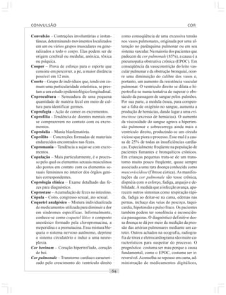 ○○○○○○○○○○○○○○○○○○○○○○○○○○○○○○○○○○○○○○○○○○○○○○○○○○○○○○○○○○○○○○○○○○○○○○○○○○○○○○○○○○○
Convulsão – Contrações involuntárias e instan-
tâneas, determinando movimentos localizados
em um ou vários grupos musculares ou gene-
ralizados a todo o corpo. Elas podem ser de
origem cerebral ou medular, anóxica, tóxica
ou psíquica.
Cooper – Prova de esforço para o esporte que
consiste em percorrer, a pé, a maior distância
possível em 12 min.
Coorte – Grupo de indivíduos que, tendo em co-
mum uma particularidade estatística, se pres-
tam a um estudo epidemiológico longitudinal.
Coprocultura – Semeadura de uma pequena
quantidade de matéria fecal em meio de cul-
tura para identificar germes.
Coprofagia – Ação de comer os excrementos.
Coprofilia – Tendência de doentes mentais em
se comprazerem no contato com os excre-
mentos.
Coprolalia – Mania blasfematória.
Coprólito – Concreções formadas de materiais
endurecidos encontrados nas fezes.
Copromania – Tendência a sujar-se com excre-
mentos.
Copulação – Mais particularmente, é o proces-
so pelo qual os elementos sexuais masculinos
são postos em contato com os elementos se-
xuais femininos no interior dos órgãos geni-
tais correspondentes.
Coprologia clínica – Exame detalhado das fe-
zes para diagnóstico.
Coprostase –Acumulação de fezes no intestino.
Cópula – Coito, congresso sexual, ato sexual.
Coquetel analgésico – Mistura individualizada
de medicamentos utilizada para diminuir a dor
em síndromes específicas. Informalmente,
conhece-se como coquetel lítico o composto
anestésico formado pela cloropromacina, a
meperidina e a prometacina. Essa mistura blo-
queia o sistema nervoso autônomo, deprime
o sistema circulatório e induz a uma neuro-
plexia.
Cor bovinum – Coração hipertrofiado, coração
de boi.
Cor pulmonale – Transtorno cardíaco caracteri-
zado pelo crescimento do ventrículo direito
como conseqüência de uma excessiva tensão
nos vasos pulmonares, originada por uma al-
teração no parênquima pulmonar ou em seu
sistema vascular. Na maioria dos pacientes que
padecem de cor pulmonale (85%), a causa é a
pneumopatia obstrutiva crônica (EPOC). Em
conseqüência da vasoconstrição do leito vas-
cular pulmonar e da obstrução bronquial, ocor-
re uma diminuição do calibre dos vasos e,
portanto, um aumento da resistência vascular
pulmonar. O ventrículo direito se dilata e hi-
pertrofia-se numa tentativa de superar o obs-
táculo da passagem de sangue pelos pulmões.
Por sua parte, a medula óssea, para compen-
sar a falta de oxigênio no sangue, aumenta a
produção de hemácias, dando lugar a uma eri-
trocitose (excesso de hemácias). O aumento
da viscosidade do sangue agrava a hiperten-
são pulmonar e sobrecarrega ainda mais o
ventrículo direito, produzindo-se um círculo
vicioso que piora o processo. Esse mal é a cau-
sa de 25% de todas as insuficiências cardía-
cas. Especialmente freqüente na população de
pacientes fumantes e bronquíticos crônicos.
Em crianças pequenas trata-se de um trans-
torno muito pouco freqüente, quase sempre
associado a uma rara doença conhecida como
muscoviscidose (fibrose cística). As manifes-
tações da cor pulmonale são tosse crônica,
dispnéia com o esforço, fadiga, arquejo e de-
bilidade. À medida que a infecção avança, apa-
recem outros sintomas como respiração rápi-
da, fadiga ao deitar-se na cama, edemas nas
pernas, inchaço das veias do pescoço, taqui-
cardia, hipotensão e pulso fraco. Os pacientes
também podem ter sonolência e inconsciên-
cia passageiras. O diagnóstico definitivo des-
sa doença se dá por meio da medição da pres-
são das artérias pulmonares mediante um ca-
teter. Outros achados na ecografia, radiogra-
fia de tórax e eletrocardiograma são muito ca-
racterísticos para suspeitar do processo. O
prognóstico costuma ser mau porque a causa
fundamental, como o EPOC, costuma ser ir-
reversível.Aconselha-se repouso em cama, ad-
ministração de medicamentos digitálicos,
CONVULSÃO COR
 