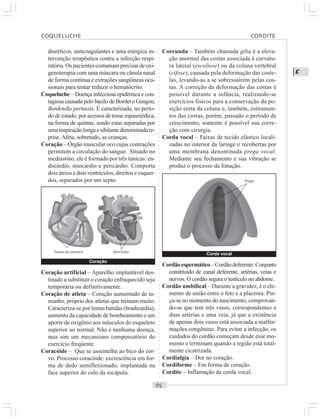 ○○○○○○○○○○○○○○○○○○○○○○○○○○○○○○○○○○○○○○○○○○○○○○○○○○○○○○○○○○○○○○○○○○○○○○○○○○○○○○○○○○○
C
diuréticos, anticoagulantes e uma enérgica in-
tervenção terapêutica contra a infecção respi-
ratória. Os pacientes costumam precisar de oxi-
genoterapia com uma máscara ou cânula nasal
de forma contínua e extrações sangüíneas oca-
sionais para tentar reduzir o hematócrito.
Coqueluche – Doença infecciosa epidêmica e con-
tagiosa causada pelo bacilo de Bordet e Gengou,
Bordetella pertussis. É caracterizada, no perío-
do de estado, por acessos de tosse espasmódica,
na forma de quintas, sendo estas separadas por
umainspiraçãolongaesibilantedenominadare-
prise. Afeta, sobretudo, as crianças.
Coração – Órgão muscular oco cujas contrações
permitem a circulação do sangue. Situado no
mediastino, ele é formado por três túnicas: en-
docárdio, miocárdio e pericárdio. Comporta
dois átrios e dois ventrículos, direitos e esquer-
dos, separados por um septo.
Corcunda – Também chamada giba é a eleva-
ção anormal das costas associada à curvatu-
ra lateral (escoliose) ou da coluna vertebral
(cifose), causada pela deformação das coste-
las, levando-as a se sobressaírem pelas cos-
tas. A correção da deformação das costas é
possível durante a infância, realizando-se
exercícios físicos para a conservação da po-
sição ereta da coluna e, também, estiramen-
tos das costas, porém, passado o período de
crescimento, somente é possível sua corre-
ção com cirurgia.
Corda vocal – Faixas de tecido elástico locali-
zadas no interior da laringe e recobertas por
uma membrana denominada prega vocal.
Mediante seu fechamento e sua vibração se
produz o processo da fonação.
Coração artificial – Aparelho implantável des-
tinado a substituir o coração enfraquecido seja
temporária ou definitivamente.
Coração de atleta – Coração aumentado de ta-
manho, próprio dos atletas que treinam muito.
Caracteriza-se por lentas batidas (bradicardia),
aumento da capacidade de bombeamento e um
aporte de oxigênio aos músculos do esqueleto
superior ao normal. Não é nenhuma doença,
mas sim um mecanismo compensatório do
exercício freqüente.
Coracóide – Que se assemelha ao bico do cor-
vo. Processo coracóide: excrescência em for-
ma de dedo semiflexionado, implantada na
face superior do colo da escápula.
Cordãoespermático–Cordãodeferente.Conjunto
constituído de canal deferente, artérias, veias e
nervos. O cordão segura o testículo no abdome.
Cordão umbilical – Durante a gravidez, é o ele-
mento de união entre o feto e a placenta. Pin-
ça-se no momento do nascimento, comprovan-
do-se que tem três vasos, correspondentes a
duas artérias e uma veia, já que a existência
de apenas dois vasos está associada a malfor-
mações congênitas. Para evitar a infecção, os
cuidados do cordão começam desde esse mo-
mento e terminam quando a região está total-
mente cicatrizada.
Cordialgia – Dor no coração.
Cordiforme – Em forma de coração.
Cordite – Inflamação da corda vocal.
Coração
Ramos da coronária Ventrículos
Corda vocal
Pregas
COQUELUCHE CORDITE
 