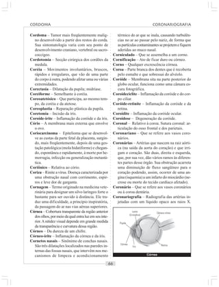 ○○○○○○○○○○○○○○○○○○○○○○○○○○○○○○○○○○○○○○○○○○○○○○○○○○○○○○○○○○○○○○○○○○○○○○○○○○○○○○○○○○○
Cordoma – Tumor mais freqüentemente malig-
no desenvolvido a partir dos restos do corda.
Sua sintomatologia varia com seu ponto de
desenvolvimento craniano, vertebral ou sacro-
coccígeo.
Cordotomia – Secção cirúrgica dos cordões da
medula.
Coréia – Movimentos involuntários, bruscos,
rápidos e irregulares, que vão de uma parte
do corpo à outra, podendo afetar uma ou várias
extremidades.
Corectasia – Dilatação da pupila; midríase.
Coreiforme – Semelhante à coréia.
Coreoatetósico – Que participa, ao mesmo tem-
po, da coréia e da atetose.
Coreoplastia – Reparação plástica da pupila.
Coretomia – Incisão da íris.
Coroíde-irite – Inflamação da coróide e da íris.
Cório – A membrana mais externa que envolve
o ovo.
Coriocarcinoma – Epitelioma que se desenvol-
ve as custas da parte fetal da placenta, surgin-
do, mais freqüentemente, depois de uma ges-
tação patológica (mola hidatiforme) e chegan-
do, espontânea e rapidamente, à morte por he-
morragia, infecção ou generalização metastá-
tica.
Coriônico – Relativa ao cório.
Coriza – Rinite a vírus. Doença caracterizada por
uma obstrução nasal com corrimento, espir-
ros e leve dor de garganta.
Cornagem – Termo originado na medicina vete-
rinária para designar um silvo laríngeo forte o
bastante para ser ouvido à distância. Ele tra-
duz uma dificuldade, a princípio inspiratória,
da passagem do ar nas vias aéreas superiores.
Córnea – Cobertura transparente da região anterior
dosolhos,pormeiodaqualentraluzemseuinte-
rior.A nitidez visual depende em grande medida
da transparência e curvatura dessa região.
Córneo – Da dureza de um chifre.
Córneo-irite – Inflamação da córnea e da íris.
Cornetos nasais – Sinônimo de conchas nasais.
São três dilatações localizados nas paredes in-
ternas das fossas nasais, que intervêm nos me-
canismos de limpeza e acondicionamento
térmico do ar que se inala, causando turbulên-
cias no ar ao passar pelo nariz, de forma que
aspartículascontaminantesseprojetemefiquem
aderidas ao muco nasal.
Corniculado – Que se assemelha a um corno.
Cornificação – Ato de ficar duro ou córneo.
Corno – Qualquer excrescência córnea.
Coroa – Parte branca dos dentes que é recoberta
pelo esmalte e que sobressai do alvéolo.
Coróide – Membrana sita na parte posterior do
globo ocular, funciona como uma câmara es-
cura fotográfica.
Coroideciclite – Inflamação da coróide e do cor-
po ciliar.
Coróide-retinite – Inflamação da coróide e da
retina.
Coroidite – Inflamação da coróide ocular.
Coroidose – Degeneração da coróide.
Coronal – Relativo à coroa. Sutura coronal: ar-
ticulação do osso frontal e dos parietais.
Coronariano – Que se refere aos vasos coro-
nários.
Coronárias – Artérias que nascem na raiz aórti-
ca (na saída da aorta do coração) e que irri-
gam o coração. São duas, direita e esquerda,
que, por sua vez, dão vários ramos às diferen-
tes partes desse órgão. Sua obstrução acarreta
uma diminuição de fluxo sangüíneo para o
coração podendo, assim, ocorrer de uma an-
gina (isquemia) a um infarto do miocárdio (ne-
crose ou morte do tecido cardíaco afetado).
Coronário – Que se refere aos vasos coronários
ou à coroa dentária.
Coronariografia – Radiografia das artérias in-
jetadas com um líquido opaco aos raios X.
Córnea
Íris
Pupila
Lente
(Cristalino)
Câmara vítrea
Retina
Córnea
CORDOMA CORONARIOGRAFIA
 
