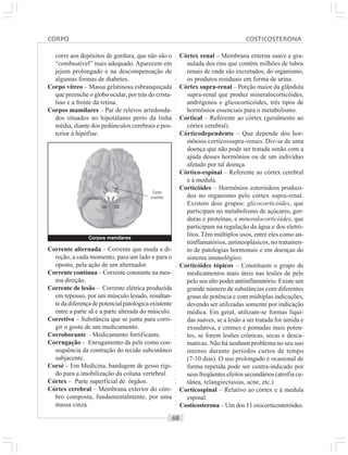 ○○○○○○○○○○○○○○○○○○○○○○○○○○○○○○○○○○○○○○○○○○○○○○○○○○○○○○○○○○○○○○○○○○○○○○○○○○○○○○○○○○○
corre aos depósitos de gordura, que não são o
“combustível” mais adequado. Aparecem em
jejum prolongado e na descompensação de
algumas formas de diabetes.
Corpo vítreo – Massa gelatinosa esbranquiçada
que preenche o globo ocular, por trás do crista-
lino e a frente da retina.
Corpos mamilares – Par de relevos arredonda-
dos situados no hipotálamo perto da linha
média, diante dos pedúnculos cerebrais e pos-
terior à hipófise.
Córtex renal – Membrana externa suave e gra-
nulada dos rins que contém milhões de tubos
renais de onde são excretados, do organismo,
os produtos residuais em forma de urina.
Córtex supra-renal – Porção maior da glândula
supra-renal que produz mineralocorticóides,
andrógenos e glicocorticóides, três tipos de
hormônios essenciais para o metabolismo.
Cortical – Referente ao córtex (geralmente ao
córtex cerebral).
Córticodependente – Que depende dos hor-
mônios corticossupra-renais. Diz-se de uma
doença que não pode ser tratada senão com a
ajuda desses hormônios ou de um indivíduo
afetado por tal doença.
Córtico-espinal – Referente ao córtex cerebral
e à medula.
Corticóides – Hormônios esteróideos produzi-
dos no organismo pelo córtex supra-renal.
Existem dois grupos: glicocorticóides, que
participam no metabolismo de açúcares, gor-
duras e proteínas, e mineralocorticóides, que
participam na regulação da água e dos eletró-
litos.Têm múltiplos usos, entre eles como an-
tiinflamatórios, antineoplásicos, no tratamen-
to de patologias hormonais e em doenças do
sistema imunológico.
Corticóides tópicos – Constituem o grupo de
medicamentos mais úteis nas lesões de pele
pelo seu alto poder antiinflamatório. Existe um
grande número de substâncias com diferentes
graus de potência e com múltiplas indicações,
devendo ser utilizadas somente por indicação
médica. Em geral, utilizam-se formas líqui-
das suaves, se a lesão a ser tratada for úmida e
exsudativa, e cremes e pomadas mais poten-
tes, se forem lesões crônicas, secas e desca-
mativas. Não há nenhum problema no seu uso
intenso durante períodos curtos de tempo
(7-10 dias). O uso prolongado e ocasional de
forma repetida pode ser contra-indicado por
seus freqüentes efeitos secundários (atrofia cu-
tânea, telangiectasias, acne, etc.)
Corticospinal – Relativo ao córtex e à medula
espinal.
Costicosterona – Um dos 11 oxicorticosteróides.
Corrente alternada – Corrente que muda a di-
reção, a cada momento, para um lado e para o
oposto, pela ação de um alternador.
Corrente contínua – Corrente constante na mes-
ma direção.
Corrente de lesão – Corrente elétrica produzida
em repouso, por um músculo lesado, resultan-
te da diferença de potencial patológica existente
entre a parte sã e a parte alterada do músculo.
Corretivo – Substância que se junta para corri-
gir o gosto de um medicamento.
Corroborante – Medicamento fortificante.
Corrugação – Enrugamento da pele como con-
sequência da contração do tecido subcutâneo
subjacente.
Corsé – Em Medicina, bandagem de gesso rígi-
do para a imobilização da coluna vertebral.
Córtex – Parte superficial de órgãos.
Córtex cerebral – Membrana exterior do cére-
bro composta, fundamentalmente, por uma
massa cinza.
Corpos mamilares
Corpo
mamilar
CORPO COSTICOSTERONA
 