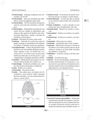 ○○○○○○○○○○○○○○○○○○○○○○○○○○○○○○○○○○○○○○○○○○○○○○○○○○○○○○○○○○○○○○○○○○○○○○○○○○○○○○○○○○○
C
Corticoterapia – Emprego terapêutico dos cor-
ticóides e do ACTH.
Corticotrófico – Que tem afinidade pela subs-
tância cortical da glândula supra-renal.
Corticotrofina – ACTH, hormônio da hipófise
anterior, tem ação anti-reumática e antialér-
gica.
Corticotrópico – Polipeptídeo secretado por um
centro nervoso situado no hipotálamo, que
chega ao lobo anterior da hipófise pelo siste-
ma porta hipofisário e regula a secreção do
hormônio corticotrópico.
Cortisol – Hormônio do córtex supra-renal.
Cortisona – Derivado do cortisol por ação do
fígado, atuando no metabolismo dos hidratos
de carbono. A hipófise realiza sua regulação.
Corynebacterium – Gênero das bactérias Gram
positivas com extremidades dilatadas classifi-
cadas, algumas vezes, na família das Acti-
nomycetaceae ou, outras vezes, em uma outra
família da ordem dos Actimomycetales, e que
compreende as variedades anaeróbia e aeróbia.
Cosmético – Medicamento para reparar ou con-
servar a beleza da pele, dos cabelos, etc.
Cosmetologia – Estudo dos cuidados com o cor-
po e das técnicas destinadas a embelezar.
Costal – Relativo às costelas.
Costectomia – Ressecção costal.
Costela – Osso plano que, em número de 24,
compõem a caixa torácica. Estão colocadas
doze de cada lado, e as cinco últimas denomi-
nam-se costelas falsas.
Costela cervical – Crescimento da sétima vérte-
bra cervical que vai atingir a costela abaixo.
Costela flutuante – Costela que não se prende
ao osso esterno; falsa costela. São em número
de cinco.
Costela verdadeira – A que se prende ao osso
esterno por meio de ligamentos. São sete.
Costoclavicular – Relativo às costelas e à claví-
cula.
Costocondral – Relativo às costelas e às cartila-
gens.
Costoesternal – Relativo às costelas e ao ester-
no.
Costotomia – Ressecção de costelas.
Costótomo – Instrumento para cortar costelas.
Costureiro – Músculo da coxa que ao contrair-se
faz dobrar a coxa sobre a perna como no ato de
sentar-se; remete-se ao nome dado à posição
dos alfaiates e costureiros.
Cotilédones – As partes em que se divide a pla-
centa.
Cotilóide – Em forma de taça.
Cotovelo – Na nova terminologia, criada pela Fe-
deração Internacional de Anatomia, o ter-
mo cotovelo, que indicava articulação do osso
do braço (úmero) com os do antebraço (ulna e
rádio) passou a ser chamado Cúbito.
Cotovelo de tenista (epicondilite) – Inflamação
causada pela irritação do periósteo e dos ten-
dões nas projeções do osso (côndilos) do bra-
ço, na parte externa do cotovelo, ponto de in-
serção dos músculos que estendem a mãos e aCostela
Esterno
Costela
Vértebra
Cotovelo
Úmero
Ulna
Rádio
CORTICOTERAPIA COTOVELO
 