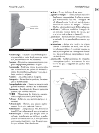 ○○○○○○○○○○○○○○○○○○○○○○○○○○○○○○○○○○○○○○○○○○○○○○○○○○○○○○○○○○○○○○○○○○○○○○○○○○○○○○○○○○○
A
Açúcar – Termo sinônimo de sacarose.
Açúcar no sangue – Termo popular indicativo
da glicemia ou quantidade de glicose no san-
gue. Normalmente é de 80 a 110 mg por 100
ml. Hiperglicemia é o termo que designa o
aumento de açúcar no sangue. Diabetes
Mellitus a doença decorrente de hiperglicemia.
Acúfenos – Tinidos ou zumbidos. Percepção de
um som não musical dentro do ouvido, que
ocorre em muitas doenças do ouvido.
Acuminado – Instrumento sem ponta; condiloma
acuminado; doença conhecida como verruga
genital.
Acupuntura – Antiga arte curativa de origem
chinesa. Atualmente, no Brasil, uma das es-
pecialidades médicas. A técnica é baseada na
aplicação de agulhas em certos pontos do cor-
po e deve ser indicada e praticada por médi-
cos habilitados.
Acutenáculo – Também conhecido dos cirurgiões
como porta-agulhas. Instrumento de ope-
rações no qual se seguram as agulhas para
suturas.
Acromelalgia – Síndrome caracterizada por do-
res paroxísticas mais freqüentemente notur-
nas, nas extremidades dos membros.
Acromia – Diminuição ou desaparecimento com-
pleto da pigmentação normal da pele.
Acromicria – Síndrome oposta à acromegalia,
que se caracteriza por parada de desenvolvi-
mento dos membros e, algumas vezes, da ca-
beça; nanismo e adipose.
Acrômio – Acidente ósseo da escápula.
Acropatia – Denominação genérica das doen-
ças de extremidades.
Acropoiquilotermia – Síndrome caracterizada
pelo resfriamento simétrico das extremidades.
Acrossoma – Região anterior do espermatozóide
(capuz), que recobre o núcleo.
ACTH – Abreviatura do hormônio adreno-
corticotrópico secretado pela hipófise.
Actínico – Relativo à ação química de feixes lu-
minosos.
Actinomiceto – Bactéria que causa a actino-
micose, doença do gado e do Homem.
Actinomicose – Doença causada pelo Actinomyces
israelii.Provocaformaçãodeabcessoscrônicos.
Actinoterapia – Termo que designa todos os
métodos terapêuticos que utilizam as radia-
ções de diversas naturezas; é principalmente
empregado, atualmente, para designar aque-
les que utilizam feixes luminosos. Acrômio
Acromegalia
Crescimemento
anormal do nariz
Escápula
Clavícula
ACROMELALGIA ACUTENÁCULO
Acrômio
 