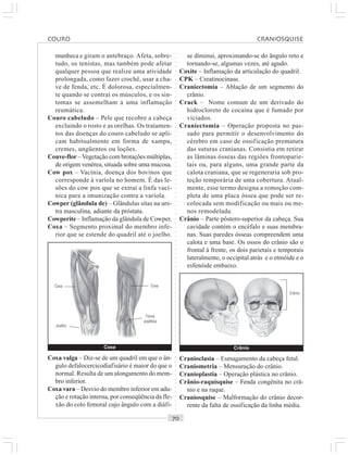 ○○○○○○○○○○○○○○○○○○○○○○○○○○○○○○○○○○○○○○○○○○○○○○○○○○○○○○○○○○○○○○○○○○○○○○○○○○○○○○○○○○○
munheca e giram o antebraço. Afeta, sobre-
tudo, os tenistas, mas também pode afetar
qualquer pessoa que realize uma atividade
prolongada, como fazer crochê, usar a cha-
ve de fenda, etc. É dolorosa, especialmen-
te quando se contrai os músculos, e os sin-
tomas se assemelham a uma inflamação
reumática.
Couro cabeludo – Pele que recobre a cabeça
excluindo o rosto e as orelhas. Os tratamen-
tos das doenças do couro cabeludo se apli-
cam habitualmente em forma de xampu,
cremes, ungüentos ou loções.
Couve-flor –Vegetação com brotações múltiplas,
de origem venérea, situada sobre uma mucosa.
Cow pox – Vacínia, doença dos bovinos que
corresponde à varíola no homem. É das le-
sões do cow pox que se extrai a linfa vací-
nica para a imunização contra a varíola.
Cowper (glândula de) – Glândulas sitas na ure-
tra masculina, adiante da próstata.
Cowperite – Inflamação da glândula de Cowper.
Coxa – Segmento proximal do membro infe-
rior que se estende do quadril até o joelho.
se diminui, aproximando-se do ângulo reto e
tornando-se, algumas vezes, até agudo.
Coxite – Inflamação da articulação do quadril.
CPK – Creatinocinase.
Craniectomia – Ablação de um segmento do
crânio.
Crack – Nome comum de um derivado do
hidrocloreto de cocaína que é fumado por
viciados.
Craniectomia – Operação proposta no pas-
sado para permitir o desenvolvimento do
cérebro em caso de ossificação prematura
das suturas cranianas. Consistia em retirar
as lâminas ósseas das regiões frontoparie-
tais ou, para alguns, uma grande parte da
calota craniana, que se regeneraria sob pro-
teção temporária de uma cobertura. Atual-
mente, esse termo designa a remoção com-
pleta de uma placa óssea que pode ser re-
colocada sem modificação ou mais ou me-
nos remodelada.
Crânio – Parte pôstero-superior da cabeça. Sua
cavidade contém o encéfalo e suas membra-
nas. Suas paredes ósseas compreendem uma
calota e uma base. Os ossos do crânio são o
frontal à frente, os dois parietais e temporais
lateralmente, o occipital atrás e o etmóide e o
esfenóide embaixo.
Coxa valga – Diz-se de um quadril em que o ân-
gulo defalocercicodiafisário é maior do que o
normal. Resulta de um alongamento do mem-
bro inferior.
Coxa vara – Desvio do membro inferior em adu-
ção e rotação interna, por conseqüência da fle-
xão do colo femoral cujo ângulo com a diáfi-
Cranioclasia – Esmagamento da cabeça fetal.
Craniometria – Mensuração do crânio.
Cranioplastia – Operação plástica no crânio.
Crânio-raquísquise – Fenda congênita no crâ-
nio e na raque.
Craniosquise – Malformação do crânio decor-
rente da falta de ossificação da linha média.
Coxa
Coxa
Joelho
Coxa
Fossa
poplítea
Crânio
Crânio
COURO CRANIOSQUISE
 