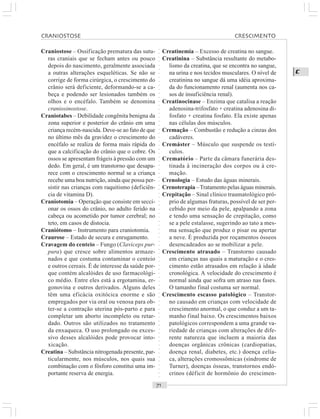 ○○○○○○○○○○○○○○○○○○○○○○○○○○○○○○○○○○○○○○○○○○○○○○○○○○○○○○○○○○○○○○○○○○○○○○○○○○○○○○○○○○○
C
Craniostose – Ossificação prematura das sutu-
ras craniais que se fecham antes ou pouco
depois do nascimento, geralmente associada
a outras alterações esqueléticas. Se não se
corrige de forma cirúrgica, o crescimento do
crânio será deficiente, deformando-se a ca-
beça e podendo ser lesionados também os
olhos e o encéfalo. Também se denomina
craniosinostose.
Craniotabes – Debilidade congênita benigna da
zona superior e posterior do crânio em uma
criança recém-nascida. Deve-se ao fato de que
no último mês da gravidez o crescimento do
encéfalo se realiza de forma mais rápida do
que a calcificação do crânio que o cobre. Os
ossos se apresentam frágeis à pressão com um
dedo. Em geral, é um transtorno que desapa-
rece com o crescimento normal se a criança
recebe uma boa nutrição, ainda que possa per-
sistir nas crianças com raquitismo (deficiên-
cia de vitamina D).
Craniotomia – Operação que consiste em secci-
onar os ossos do crânio, no adulto ferido na
cabeça ou acometido por tumor cerebral; no
teto, em casos de distocia.
Craniótomo – Instrumento para craniotomia.
Craurose – Estado de secura e enrugamento.
Cravagem do centeio – Fungo (Claviceps pur-
pura) que cresce sobre alimentos armaze-
nados e que costuma contaminar o centeio
e outros cereais. É de interesse da saúde por-
que contém alcalóides de uso farmacológi-
co médio. Entre eles está a ergotamina, er-
gonovina e outros derivados. Alguns deles
têm uma eficácia oxitócica enorme e são
empregados por via oral ou venosa para ob-
ter-se a contração uterina pós-parto e para
completar um aborto incompleto ou retar-
dado. Outros são utilizados no tratamento
da enxaqueca. O uso prolongado ou exces-
sivo desses alcalóides pode provocar into-
xicação.
Creatina – Substância nitrogenada presente, par-
ticularmente, nos músculos, nos quais sua
combinação com o fósforo constitui uma im-
portante reserva de energia.
Creatinemia – Excesso de creatina no sangue.
Creatinina – Substância resultante do metabo-
lismo da creatina, que se encontra no sangue,
na urina e nos tecidos musculares. O nível de
creatinina no sangue dá uma idéia aproxima-
da do funcionamento renal (aumenta nos ca-
sos de insuficiência renal).
Creatinocinase – Enzima que catalisa a reação
adenosina-trifosfato + creatina adenosina di-
fosfato + creatina fosfato. Ela existe apenas
nas células dos músculos.
Cremação – Combustão e redução a cinzas dos
cadáveres.
Cremáster – Músculo que suspende os testí-
culos.
Crematório – Parte da câmara funerária des-
tinada à incineração dos corpos ou à cre-
mação.
Crenologia – Estudo das águas minerais.
Crenoterapia –Tratamento pelas águas minerais.
Crepitação – Sinal clínico traumatológico pró-
prio de algumas fraturas, possível de ser per-
cebido por meio da pele, apalpando a zona
e tendo uma sensação de crepitação, como
se a pele estalasse, sugerindo ao tato a mes-
ma sensação que produz o pisar ou apertar
a neve. É produzida por roçamentos ósseos
desencadeados ao se mobilizar a pele.
Crescimento atrasado – Transtorno causado
em crianças nas quais a maturação e o cres-
cimento estão atrasados em relação à idade
cronológica. A velocidade do crescimento é
normal ainda que sofra um atraso nas fases.
O tamanho final costuma ser normal.
Crescimento escasso patológico – Transtor-
no causado em crianças com velocidade de
crescimento anormal, o que conduz a um ta-
manho final baixo. Os crescimentos baixos
patológicos correspondem a uma grande va-
riedade de crianças com alterações de dife-
rente natureza que incluem a maioria das
doenças orgânicas crônicas (cardiopatias,
doença renal, diabetes, etc.) doença celía-
ca, alterações cromossômicas (síndrome de
Turner), doenças ósseas, transtornos endó-
crinos (déficit de hormônio do crescimen-
CRANIOSTOSE CRESCIMENTO
 