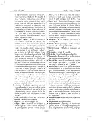 ○○○○○○○○○○○○○○○○○○○○○○○○○○○○○○○○○○○○○○○○○○○○○○○○○○○○○○○○○○○○○○○○○○○○○○○○○○○○○○○○○○○
to, hipotireoidismo, excesso de corticóides).
Também se apresenta diante de situações de
risco vital como o câncer ou a má nutrição
extrema, na qual a natureza freia o cresci-
mento para que todos os seus esforços se
concentrem em manter o organismo vivo.
Na maioria dos transtornos patológicos do
crescimento, as curvas de crescimento da
criança estarão situadas abaixo do percentil
1, e a velocidade de crescimento estará, em
algum momento ou durante todo o cresci-
mento, abaixo do normal.
Crescimento infantil – Entende-se como tal
não somente o aumento da estatura, mas
também todas as modificações nas propor-
ções corporais e a maturação dos sistemas
ósseo, visceral, bioquímico e neuropsíqui-
co da criança. É um fenômeno evolutivo
que se inicia na vida intra-uterina e pro-
longa-se até o final da adolescência. Cada
período vital no desenvolvimento da cri-
ança apresenta algumas peculiaridades.
Existem os denominados períodos críticos
que correspondem a momentos de máximo
crescimento no tamanho e no número das
células, nos quais o organismo é muito mais
vulnerável se ocorre qualquer alteração. O
crescimento está determinado genetica-
mente, mas é modulado por um amplo gru-
po de fatores. Esses fatores são nutricio-
nais, ambientais, endócrinos, etc. A norma-
lidade de todos esses fatores origina o ta-
manho normal determinado, geneticamen-
te, para cada indivíduo.
Cretinismo – Estado do organismo caracteri-
zado pela ausência quase completa das fa-
culdades intelectuais; da parada do desen-
volvimento do corpo e, em particular dos
órgãos genitais; e da lentidão de diversas
funções.
Cretino – Indivíduo afetado por cretinismo.
Cretinóide – Semelhante ao cretino.
Crialgesia – Dor provocada pelo frio.
Criança a termo – Criança que nasce ao fi-
nal da trigésima sétima semana e no início
da quadragésima terceira semana de ges-
tação, isto é, depois de uma gravidez de
duração normal. Essa criança, geralmente,
mede 48 a 53 cm e pesa entre 2.700 e 4 kg.
Criança azul – Recém-nascido que apresenta,
no momento do nascimento, uma intensa cia-
nose (coloração azulada da pele por falta de
hemoglobina oxigenada), como conseqüência
de uma cardiopatia congênita grave. As mais
comuns são a transposição dos grandes vasos
e a tetralogia de Fallot. Todos esses transtor-
nos devem ser corrigidos imediatamente me-
diante cirurgia cardíaca.
Cribriforme – Cheio de furos, como o raio de
um irrigador.
Cricóide – Cartilagem ímpar e anular da laringe
situada sob a cartilagem tireóide.
Cricoidectomia – Ablação da cartilagem cri-
cóide.
Cricotomia – Incisão da cricóide.
Criestesia – Sensibilidade anormal ao frio.
Criobiologia – Estudo do efeito das baixas tem-
peraturas sobre os seres vivos.
Criocautério – Aparelho em forma de cautério
que utiliza, com objetivo terapêutico, o frio
obtido pela evaporação do CO2
sólido.
Criocirurgia – Aplicação de agentes a tempera-
turas inferiores às de congelamento celular
para destruir diferentes tecidos. Utiliza-se em
cirurgia dermatológica, oftalmológica, gine-
cológica e outras. As células congeladas se
desidratam, rompem suas membranas e necro-
sam-se. Em geral, a criocirurgia se aplica sem
necessidade de anestesia. É um tratamento
muito comum para a eliminação de verrugas
vulgares, papilomas, condilomas acuminados,
queratose actínicas e outras lesões cutâneas.
Após a aplicação do produto congelador na
pele, ocorre uma bolha que se elimina destru-
indo a lesão. A operação pode repetir-se se
for necessário.
Crioconservação – Conservação em baixa tem-
peratura.
Crioglobulina – Crioglobulinemia.
Crioglobulinemia – Presença, no plasma san-
güíneo, de um ou vários tipos de gamaglobu-
lina que pertencem, quase sempre, ao grupo
CRESCIMENTO CRIOGLOBULINEMIA
 