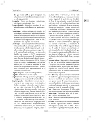 ○○○○○○○○○○○○○○○○○○○○○○○○○○○○○○○○○○○○○○○○○○○○○○○○○○○○○○○○○○○○○○○○○○○○○○○○○○○○○○○○○○○
C
das IgG ou das IgM, as quais precipitam ou
solidificam-se pelo resfriamento e dissolvem-
se pelo aquecimento.
Criopatia – Termo que designa o conjunto das
afecções provocadas pelo frio.
Crioprecipitado – Complexo insolúvel de pro-
teínas formado sob influência do resfriamen-
to.
Crioscopia – Método utilizado em química bi-
ológica para determinar o peso molecular das
substâncias dissolvidas. Baseia-se na medida
do ponto de congelamento de uma dissolução
e comparação desse ponto com o ponto de con-
gelamento do líquido dissolvente.
Crioterapia – Técnica de tratamento de lesões
cutâneas baseada na aplicação, de forma con-
trolada, de uma substância que congela as cé-
lulas, produzindo uma queimadura superfici-
al. O material mais utilizado é o nitrogênio
líquido, que congela a –160º
C, mas existem
outros produtos com ponto de congelamento
mais alto que são úteis para lesões benignas,
como o dietermetilpropano (–60º
C). O con-
gelamento produz um incômodo tolerável ao
paciente (coceira, ardor, etc.) seguido de uma
inflamação progressiva que destrói a epider-
me e forma uma bolha. Quando esta cai ou é
eliminada, ocorre a cura.
Cripta – Pequeno saco, cavidade glandular.
Criptite – Inflamação de uma cripta.
Criptococcose – Doença oportunista grave provo-
cada pelo desenvolvimento de uma levedura.
Criptorquidia – Descida incompleta ou in-
correta de um ou de ambos os testículos.
Embora possa ser bilateral, o mais freqüen-
te é que afete o testículo direito. No desen-
volvimento do feto, os testículos começam
a formar-se dentro do abdome, de onde ini-
ciam a descida no sétimo ou oitavo mês da
gravidez até sua posição definitiva na bol-
sa escrotal. A criptorquidia afeta cerca de
2% de todos os recém-nascidos homens,
ainda que em prematuros chega próximo
aos 10%. Embora a causa desse transtorno
costume ser desconhecida, sua presença em
irmãos ou pais sugere uma origem genéti-
ca. Em outras ocorrências, a causa é um
obstáculo no trajeto de descida, como uma
hérnia inguinal. O testículo que fica deti-
do fora de sua situação normal (testículo
ectópico) pode sofrer alterações importan-
tes. Por isso é importante detectar esse pro-
blema precocemente, estando atentos pais
e pediatras, visto que o tratamento antes
dos dois anos pode evitar essas complica-
ções. Se existe uma criptorquidia bilateral,
é preciso averiguar, primeiro, se existem
os testículos com o teste do hormônio go-
nadotrofina humana (se ao injetá-lo não au-
mentam os níveis de testosterona, é por que
não existem os testículos). O tratamento da
criptorquidia deve ser feito a partir de um
ano de idade, de forma hormonal ou medi-
ante cirurgia. Se não tratada, o testículo que
fica suspenso na cavidade abdominal cor-
re o risco de infectar-se e existem mais pos-
sibilidades de infertilidade futura no por-
tador.
Criptosporidiose – Doença infecciosa provoca-
da por um protozoário, o Cryptosporidium.
Esse gênero de parasita, responsável por en-
terites observadas, a princípio, nos ovinos e
caprinos, foi identificada no homem, princi-
palmente no curso de uma síndrome de imu-
nodeficiência adquirida.
Crise – Mudança rápida que se produz no estado
deumdoentee,quasesempre,prenunciaacura.
A crise se manifesta por fenômenos específi-
cos: queda brusca de temperatura, diurese e
suores abundantes. Acidente que acontece em
estado de boa saúde aparente ou agravamento
brusco no curso de um estado crônico.
Crisol – Crucíbulo. Instrumento de laboratório
para altas temperaturas e fusão de substâncias.
Crisoterapia – Tratamento pelos sais de ouro.
Crista – Borda afiada de um osso.
Cristais – Substâncias sólidas de formas geomé-
tricas definidas.
Cristalino – Estrutura ocular transparente fecha-
da em uma cápsula que a delimita formando
uma espécie de lente. Situa-se entre a íris e o
humor vítreo da parte posterior do olho.A elas-
CRIOPATIA CRISTALINO
 
