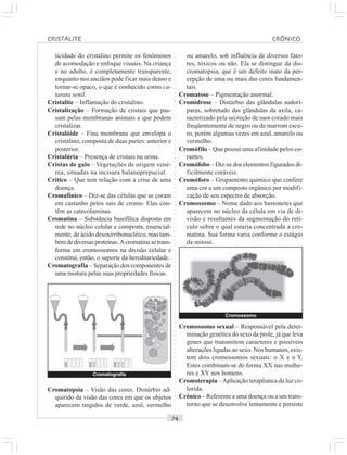 ○○○○○○○○○○○○○○○○○○○○○○○○○○○○○○○○○○○○○○○○○○○○○○○○○○○○○○○○○○○○○○○○○○○○○○○○○○○○○○○○○○○
ticidade do cristalino permite os fenômenos
de acomodação e enfoque visuais. Na criança
e no adulto, é completamente transparente,
enquanto nos anciãos pode ficar mais denso e
tornar-se opaco, o que é conhecido como ca-
tarata senil.
Cristalite – Inflamação do cristalino.
Cristalização – Formação de cristais que pas-
sam pelas membranas animais e que podem
cristalizar.
Cristalóide – Fina membrana que envelopa o
cristalino, composta de duas partes: anterior e
posterior.
Cristalúria – Presença de cristais na urina.
Cristas de galo – Vegetações de origem vené-
rea, situadas na incisura balanoprepucial.
Crítico – Que tem relação com a crise de uma
doença.
Cromafínico – Diz-se das células que se coram
em castanho pelos sais de cromo. Elas con-
têm as catecolaminas.
Cromatina – Substância basofílica disposta em
rede no núcleo celular e composta, essencial-
mente, de ácido desoxirribonucléico, mas tam-
bémdediversasproteínas.Acromatinasetrans-
forma em cromossomos na divisão celular e
constitui, então, o suporte da hereditariedade.
Cromatografia – Separação dos componentes de
uma mistura pelas suas propriedades físicas.
ou amarelo, sob influência de diversos fato-
res, tóxicos ou não. Ela se distingue da dis-
cromatopsia, que é um defeito inato da per-
cepção de uma ou mais das cores fundamen-
tais.
Cromatose – Pigmentação anormal.
Cromidrose – Distúrbio das glândulas sudorí-
paras, sobretudo das glândulas da axila, ca-
racterizado pela secreção de suor corado mais
freqüentemente de negro ou de marrom escu-
ro, porém algumas vezes em azul, amarelo ou
vermelho.
Cromófilo – Que possui uma afinidade pelos co-
rantes.
Cromófobo – Diz-se dos elementos figurados di-
ficilmente coráveis.
Cromóforo – Grupamento químico que confere
uma cor a um composto orgânico por modifi-
cação de seu espectro de absorção.
Cromossomo – Nome dado aos bastonetes que
aparecem no núcleo da célula em via de di-
visão e resultantes da segmentação do retí-
culo sobre o qual estaria concentrada a cro-
matina. Sua forma varia conforme o estágio
da mitose.
Cromatopsia – Visão das cores. Distúrbio ad-
quirido da visão das cores em que os objetos
aparecem tingidos de verde, azul, vermelho
Cromossomo sexual – Responsável pela deter-
minação genética do sexo da prole, já que leva
genes que transmitem caracteres e possíveis
alterações ligadas ao sexo. Nos humanos, exis-
tem dois cromossomos sexuais: o X e o Y.
Estes combinam-se de forma XX nas mulhe-
res e XY nos homens.
Cromoterapia –Aplicação terapêutica da luz co-
lorida.
Crônico – Referente a uma doença ou a um trans-
torno que se desenvolve lentamente e persiste
Cromossomo
Cromatografia
CRISTALITE CRÔNICO
 