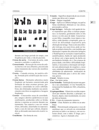 ○○○○○○○○○○○○○○○○○○○○○○○○○○○○○○○○○○○○○○○○○○○○○○○○○○○○○○○○○○○○○○○○○○○○○○○○○○○○○○○○○○○
C
durante um longo período de tempo, com
freqüência por toda a vida do paciente.
Crossa da aorta – Curvatura da aorta, onde
nascem a carótida e a subclávia.
Crossectomia – Ressecção da crossa da safe-
na interna e de seus afluentes, preconizada
como tratamento das varizes dos membros
inferiores.
Crosta – Camada externa, de matéria sóli-
da, formada pela solidificação das secre-
ções.
Crosta láctea – Dermatite seborréica muito
freqüente em lactantes caracterizada pela
formação de umas escamas grossas, gor-
durosas e amareladas no couro cabeludo.
Estas são eliminadas mediante seu amole-
cimento com óleos ou ungüentos e lavagens
freqüentes.
Crostas – Concressões secas de cerosidade,
pus, sangue e detritos epidérmicos ou suas
combinações, produzidas sobre as feridas
abertas e expostas ao exterior durante seu
tratamento. Seu aspecto e sua cor variam
(finas, delicadas, amareladas ou espessas).
Após a cura do mal que cobrem, despren-
dem-se deixando uma marca de cicatriz va-
riável.
Cruciforme – Em forma de cruz.
Cruento – Superfície desprovida de seu revesti-
mento que deixa sair o sangue.
Crúor – Sangue coagulado.
Crupe – Aplica-se à difteria laríngea, na qual as
falsas membranas obstruem as vias aéreas,
provocando a asfixia.
Crupe laríngeo – Infecção viral aguda do tra-
to respiratório que afeta a crianças peque-
nas e os lactantes, geralmente entre os três
meses e os três anos de idade. Caracteriza-
se por febre, rouquidão, tosse áspera e me-
tálica, ruído durante a respiração, grau va-
riável de dificuldade respiratória pela
obstrução da laringe. Trata-se de uma infec-
ção viral que, nos casos leves, pode ser tra-
tada no próprio domicílio, com medidas que
diminuam o espamo dos músculos laríngeos
e fluidifiquem as secreções (vaporizadores,
umidificadores, banho de vapor produzido
ao deixar cair a água quente da ducha em
um banheiro fechado, etc.). Em crianças de
pouca idade, com febre e dificuldade respi-
ratória, é necessária a internação em hospi-
tal com administração de oxigênio e, nesse
caso, entubação endotraqueal. Existem pos-
sibilidades de administrar medicações de
forma nebulizada para o alívio dos sinto-
mas graves.
Crural – Relativo à coxa.
Crus – Em latim: perna.
CruzVermelha – Instituição de socorro nas guer-
ras e nas calamidades. A Cruz Vermelha In-
ternacional foi fundada em 1863, a brasileira,
em 1908.
Cryptosporidium – Gênero de coccidas respon-
sável por enterites descritas, a princípio, no
bezerro, depois, mais recentemente, no curso
da Aids no homem.
C.T.I. – Centro de tratamento intensivo.
Cubital – Ulnar. Relativo ao cúbito ou ao ante-
braço.
Cúbito – Denominação antiga para o osso do
antebraço que se articula na extremidade
próxima ao rádio e ao úmero e, em seu ex-
tremo distal, com o rádio. É longo, par e
simétrico. Agora é chamado ulna.
CROSSA CÚBITO
Cromossomo sexual
 