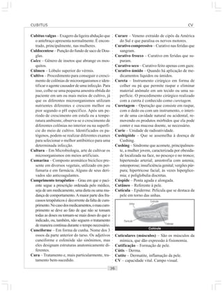 ○○○○○○○○○○○○○○○○○○○○○○○○○○○○○○○○○○○○○○○○○○○○○○○○○○○○○○○○○○○○○○○○○○○○○○○○○○○○○○○○○○○
Cubitus valgus – Exagero da ligeira abdução que
o antebraço apresenta normalmente. É encon-
trado, principalmente, nas mulheres.
Culdocentese – Punção do fundo de saco de Dou-
glas.
Culex – Gênero de insetos que abrange os mos-
quitos.
Cúlmen – Lóbulo superior do vérmis.
Cultivo – Procedimento para conseguir o cresci-
mento de colônias de microorganismos e iden-
tificar o agente causador de uma infecção. Para
isso, colhe-se uma pequena amostra obtida do
paciente em um ou mais meios de cultivo, já
que os diferentes microorganismos utilizam
nutrientes diferentes e crescem melhor ou
pior segundo o pH específico. Após um pe-
ríodo de crescimento em estufa ou a tempe-
ratura ambiente, observa-se o crescimento de
diferentes colônias no interior ou na superfí-
cie do meio de cultivo. Identificados os pa-
tógenos, podem-se realizar diferentes exames
para selecionar o melhor antibiótico para uma
determinada infecção.
Cultura – Em Microbiologia, arte de cultivar os
microorganismos em meios artificiais.
Cumarina – Composto aromático bicíclico pre-
sente em diversos vegetais, utilizado em per-
fumaria e em farmácia. Alguns de seus deri-
vados são anticoagulantes.
Cumprimento terapêutico – Grau em que o paci-
ente segue a prescrição ordenada pelo médico,
seja de um medicamento, uma dieta ou uma mu-
dança de comportamento.A maior parte dos fra-
cassos terapêuticos é decorrente da falta de cum-
primento.Nocasodosmedicamentos,omaucum-
primento se deve ao fato de que não se tomam
todas as doses ou tomam-se mais doses do que o
indicado, ou, também, não seguem o tratamento
de maneira contínua durante o tempo necessário.
Cuneiforme – Em forma de cunha. Nome dos 3
ossos da parte anterior do tarso. Os adjetivos
cuneiforme e esfenóide são sinônimos, mas
eles designam estruturas anatomicamente di-
ferentes.
Cura – Tratamento e, mais particularmente, tra-
tamento bem-sucedido.
Curare – Veneno extraído de cipós da América
do Sul e que paralisa os nervos motores.
Curativo compressivo – Curativo nas feridas que
sangram.
Curativo frouxo – Curativo em feridas que su-
puram.
Curativo seco – Curativo feito apenas com gaze.
Curativo úmido – Quando há aplicação de me-
dicamentos líquidos ou úmidos.
Cureta – Instrumento cirúrgico em forma de
colher ou pá que permite raspar e eliminar
material anômalo em um tecido ou uma su-
perfície. O procedimento cirúrgico realizado
com a cureta é conhecido como curetagem.
Curetagem – Operação que consiste em raspar,
com o dedo ou com um instrumento, o interi-
or de uma cavidade natural ou acidental, re-
movendo os produtos mórbidos que ela pode
conter e sua mucosa doente, se necessário.
Curie – Unidade de radioatividade.
Cushigóide – Que se assemelha à doença de
Cushing.
Cushing – Síndrome que acomete, principalmen-
te, a mulher jovem, caracterizada por obesida-
de localizada na face, no pescoço e no tronco;
hipertensão arterial; amiotrofia com astenia;
osteoporose; insuficiência genital; vergões púr-
pura; hipertricose facial; às vezes hiperglice-
mia; e poliglobulia discretas.
Cúspide – Ponta aguda e alongada.
Cutâneo – Referente à pele.
Cutícula – Epiderme. Película que se destaca da
pele em torno das unhas.
Cutícula
Unha
Panículo
Falange
Cutícula
Cuticulares (músculos) – São os músculos da
mímica, que dão expressão à fisionomia.
Cutificação – Formação de pele.
Cútis – Derma.
Cutite – Dermatite, inflamação da pele.
CV – capacidade vital. Campo visual.
CUBITUS CV
 
