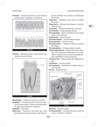 ○○○○○○○○○○○○○○○○○○○○○○○○○○○○○○○○○○○○○○○○○○○○○○○○○○○○○○○○○○○○○○○○○○○○○○○○○○○○○○○○○○○
D
Dentição – Conjunto de dentes. No ser humano
existem duas: a primária e a definitiva.
ção da atividade, da iniciativa; e paralisação
da decisão.
Depressor – Substância que reduz a atividade
funcional.
Depurativo – Substância que depura o corpo de
outras nocivas.
Dermatite – Transtorno inflamatório da pele.
Dermatófito – Fungo parasita da pele.
Dermatologia – Ramo da Medicina que estuda
a pele e suas doenças.
Dermatoma – Tumor da pele.
Dermatomalácia – Amolecimento da pele.
Dermatotomia – Incisão na pele.
Dermatomicose – Doenças cutâneas causadas
por fungos.
Dermatoplastia – Cirurgia plástica da pele.
Dermatopolimiosite – Doença do tecido conjun-
tivo, com alterações degenerativas nos mús-
culos e, freqüentemente, na pele, que pode pro-
duzir debilidade e atrofia muscular.
Dermatorréia – Hipersecreção das glândulas da
pele.
Dermatose – Doença da pele.
Dermatótomo – Instrumento cirúrgico para in-
cisão da pele.
Derme – Região da pele.
Dentina – Substância branco-amarelada de con-
sistência óssea do dente.
Deontologia – Tratado dos deveres e da ética.
Depilação – Extração do pêlo de forma tempo-
rária ou permanente. Pode ser realizada antes
de alguns procedimentos cirúrgicos.
Depilado – Sem pêlos.
Depressão – Transtorno do humor que causa
prostração emocional e tristeza, com diminui-
Dérmico – Relativo à pele.
Dermografismo – Condição da pele na qual há
estrias vermelhas e salientes.
Dentina
Dentina
Derme
Terminação nervosa
Glândula sebácea
Terminação
nervosa
Epiderme
Músculo
eretor do
pêlo
Derme
Hipoderme
Folículo pilosoGlândula
sudoripara
DENTIÇÃO DERMOGRAFISMO
Dentição
 