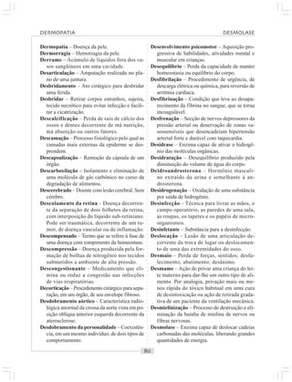 ○○○○○○○○○○○○○○○○○○○○○○○○○○○○○○○○○○○○○○○○○○○○○○○○○○○○○○○○○○○○○○○○○○○○○○○○○○○○○○○○○○○
Dermopatia – Doença da pele.
Dermorragia – Hemorragia da pele.
Derrame – Acúmulo de líquidos fora dos va-
sos sangüíneos em uma cavidade.
Desarticulação – Amputação realizada no pla-
no de uma juntura.
Desbridamento – Ato cirúrgico para desbridar
uma ferida.
Desbridar – Retirar corpos estranhos, sujeira,
tecido necrótico para evitar infecção e facili-
tar a cicatrização.
Descalcificação – Perda de sais de cálcio dos
ossos e dentes decorrente de má nutrição,
má absorção ou outros fatores.
Descamação – Processo fisiológico pelo qual as
camadas mais externas da epiderme se des-
prendem.
Descapsulização – Remoção da cápsula de um
órgão.
Descarboxilação – Isolamento e eliminação de
uma molécula de gás carbônico no curso da
degradação de alimentos.
Descerebrado – Doente com lesão cerebral. Sem
cérebro.
Descolamento da retina – Doença decorren-
te da separação de dois folhetos da retina,
com interposição do líquido sub-retiniano.
Pode ser traumática, decorrente de um tu-
mor, de doença vascular ou de inflamação.
Descompensado – Termo que se refere à fase de
uma doença com rompimento da homeostase.
Descompressão – Doença produzida pela for-
mação de bolhas de nitrogênio nos tecidos
submetidos a ambiente de alta pressão.
Descongestionante – Medicamento que eli-
mina ou reduz a congestão nas infecções
de vias respiratórias.
Decorticação – Procedimento cirúrgico para sepa-
ração, em um órgão, de seu envelope fibroso.
Desdobramento aórtico – Característica radio-
lógica anormal da crossa da aorta vista em po-
sição oblíqua anterior esquerda decorrente da
aterosclerose.
Desdobramento da personalidade – Coexistên-
cia, em um mesmo indivíduo, de dois tipos de
comportamento.
Desenvolvimento psicomotor – Aquisição pro-
gressiva de habilidades, atividades mental e
muscular em crianças.
Desequilíbrio – Perda da capacidade de manter
homeostasia ou equilíbrio do corpo.
Desfibrilação – Procedimento de urgência, de
descarga elétrica ou química, para reversão de
arritmia cardíaca.
Desfibrinação – Condição que leva ao desapa-
recimento da fibrina no sangue, que se torna
incoagulável.
Desfrenação – Secção de nervos depressores da
pressão arterial ou denervação de zonas va-
sossensíveis que desencadeiam hipertensão
arterial forte e durável com taquicardia.
Desidrase – Enzima capaz de ativar o hidrogê-
nio das moléculas orgânicas.
Desidratação – Desequilíbrio produzido pela
diminuição do volume de água do corpo.
Deidroandrosterona – Hormônio masculi-
no extraído da urina e semelhante à an-
drosterona.
Desidrogenação – Oxidação de uma substância
por saída de hidrogênio.
Desinfecção – Técnica para livrar as mãos, o
campo operatório, as paredes de uma sala,
as roupas, os tapetes e os papéis de micro-
organismos.
Desinfetante – Substância para a desinfecção.
Deslocação – Lesão de uma articulação de-
corrente da troca de lugar ou deslocamen-
to de uma das extremidades do osso.
Desmaio – Perda de forças, sentidos; desfa-
lecimento; abatimento; desânimo.
Desmame – Ação de privar uma criança do lei-
te materno para dar-lhe um outro tipo de ali-
mento. Por analogia, privação mais ou me-
nos rápida do tóxico habitual em uma cura
de desintoxicação ou ação de retirada grada-
tiva de um paciente da ventilação mecânica.
Desmielinização – Processo de destruição e eli-
minação da bainha de mielina de nervos ou
fibras nervosas.
Desmolase – Enzima capaz de deslocar cadeias
carbonadas das moléculas, liberando grandes
quantidades de energia.
DERMOPATIA DESMOLASE
 