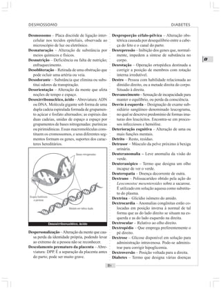 ○○○○○○○○○○○○○○○○○○○○○○○○○○○○○○○○○○○○○○○○○○○○○○○○○○○○○○○○○○○○○○○○○○○○○○○○○○○○○○○○○○○
D
Desmossomo – Placa discóide de ligação inter-
celular nos tecidos epiteliais, observada ao
microscópio de luz ou eletrônico.
Desnaturação – Alteração de substância por
meios químicos e físicos.
Desnutrição – Deficiência ou falta de nutrição;
enfraquecimento.
Desobliteração – Retirada de uma obstrução que
pode ocluir uma artéria ou veia.
Desodorante – Substância que elimina ou subs-
titui odores da transpiração.
Desorientação – Alteração da mente que afeta
noções de tempo e espaço.
Desoxirribonucléico,ácido –Abreviatura:ADN
ou DNA. Molécula gigante sob forma de uma
dupla cadeia espiralada formada de grupamen-
to açúcar e fosfato alternados; as espirais das
duas cadeias, unidas de espaço a espaço por
grupamentos de bases nitrogenadas: purínicas
ou pirimidínicas. Essas macromoléculas cons-
tituem os cromossomos, e seus diferentes seg-
mentos formam os genes, suportes dos carac-
teres hereditários.
Desproporção céfalo-pélvica – Alteração obs-
tétrica causada por desequilíbrio entre a cabe-
ça do feto e o canal do parto.
Desrepressão – Inibição dos genes que, normal-
mente, impedem a síntese de substância no
corpo.
Desrotação – Operação ortopédica destinada a
corrigir a posição de membros com rotação
interna irredutível.
Destro – Pessoa com habilidade relacionada ao
dimídio direito, ou a metade direita do corpo.
Situado à direita.
Desvanecimento– Sensação de incapacidade para
manter o equilíbrio, ou perda da consciência.
Desvio à esquerda – Designação de exame sub-
sidiário sangüíneo denominado leucograma,
no qual se descreve predomínio de formas ima-
turas dos leucócitos. Encontra-se em proces-
sos infecciosos e hemólise.
Deterioração cognitiva – Alteração de uma ou
mais funções mentais.
Detrito – Resto, resíduo.
Detrusor – Músculo da pelve próximo à bexiga
urinária.
Deuteranomalia – Leve anomalia da visão do
verde.
Deuteranópico – Termo que designa um olho
incapaz de ver o verde.
Deuteropatia – Doença decorrente de outra.
Dextrano – Polissacarídeo obtido pela ação do
Leoconostoc mesenteroides sobre a sacarose.
É utilizado em solução aquosa como substitu-
to do plasma.
Dextrina – Glicídio isômero do amido.
Dextrocardia – Anomalias congênitas estão co-
locadas em posição inversa à normal de tal
forma que as do lado direito se situam na es-
querda e as do lado esquerdo na direita.
Dextrocular – Relativo ao olho direito.
Dextropédio – Que emprega preferentemente o
pé direito.
Dextrose – Glicose disponível em solução para
administração intravenosa. Pode-se adminis-
trar para corrigir hipoglicemia.
Dextroversão – Posição voltada para a direita.
Diabetes – Termo que designa várias doenças
Despersonalização –Alteração da mente que cau-
sa perda da identidade própria, podendo levar
ao extremo de a pessoa não se reconhecer.
Descolamento prematuro da placenta – Abre-
viatura: DPP. É a separação da placenta antes
do parto; pode ser muito grave.
Desoxirribonucléico, ácido
Bases nitrogenadas
Grupos fosfóricos
e pentose
Modelo em hélice dupla
DESMOSSOMO DIABETES
 