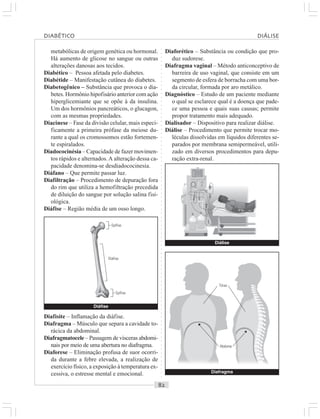○○○○○○○○○○○○○○○○○○○○○○○○○○○○○○○○○○○○○○○○○○○○○○○○○○○○○○○○○○○○○○○○○○○○○○○○○○○○○○○○○○○
metabólicas de origem genética ou hormonal.
Há aumento de glicose no sangue ou outras
alterações danosas aos tecidos.
Diabético – Pessoa afetada pelo diabetes.
Diabétide – Manifestação cutânea do diabetes.
Diabetogênico – Substância que provoca o dia-
betes. Hormônio hipofisário anterior com ação
hiperglicemiante que se opõe à da insulina.
Um dos hormônios pancreáticos, o glucagon,
com as mesmas propriedades.
Diacinese – Fase da divisão celular, mais especi-
ficamente a primeira prófase da meiose du-
rante a qual os cromossomos estão fortemen-
te espiralados.
Diadococinésia – Capacidade de fazer movimen-
tos rápidos e alternados.A alteração dessa ca-
pacidade denomina-se desdiadococinesia.
Diáfano – Que permite passar luz.
Diafiltração – Procedimento de depuração fora
do rim que utiliza a hemofiltração precedida
de diluição do sangue por solução salina fisi-
ológica.
Diáfise – Região média de um osso longo.
Diaforético – Substância ou condição que pro-
duz sudorese.
Diafragma vaginal – Método anticonceptivo de
barreira de uso vaginal, que consiste em um
segmento de esfera de borracha com uma bor-
da circular, formada por aro metálico.
Diagnóstico – Estudo de um paciente mediante
o qual se esclarece qual é a doença que pade-
ce uma pessoa e quais suas causas; permite
propor tratamento mais adequado.
Dialisador – Dispositivo para realizar diálise.
Diálise – Procedimento que permite trocar mo-
léculas dissolvidas em líquidos diferentes se-
parados por membrana semipermeável, utili-
zado em diversos procedimentos para depu-
ração extra-renal.
Diafisite – Inflamação da diáfise.
Diafragma – Músculo que separa a cavidade to-
rácica da abdominal.
Diafragmatocele – Passagem de vísceras abdomi-
nais por meio de uma abertura no diafragma.
Diaforese – Eliminação profusa de suor ocorri-
da durante a febre elevada, a realização de
exercício físico, a exposição à temperatura ex-
cessiva, o estresse mental e emocional. Diafragma
Diáfise
Diáfise
Epífise
Epífise
Diálise
Tórax
DIABÉTICO DIÁLISE
Abdome
 