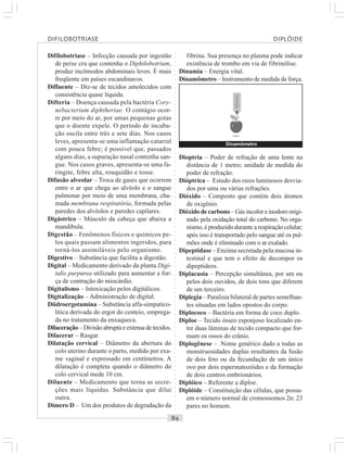 ○○○○○○○○○○○○○○○○○○○○○○○○○○○○○○○○○○○○○○○○○○○○○○○○○○○○○○○○○○○○○○○○○○○○○○○○○○○○○○○○○○○
Difilobotriase – Infecção causada por ingestão
de peixe cru que contenha o Diphilobotrium,
produz incômodos abdominais leves. É mais
freqüente em países escandinavos.
Difluente – Diz-se de tecidos amolecidos com
consistência quase líquida.
Difteria – Doença causada pela bactéria Cory-
nebacterium diphtheriae. O contágio ocor-
re por meio do ar, por umas pequenas gotas
que o doente expele. O período de incuba-
ção oscila entre três e sete dias. Nos casos
leves, apresenta-se uma inflamação catarral
com pouca febre; é possível que, passados
alguns dias, a supuração nasal contenha san-
gue. Nos casos graves, apresenta-se uma fa-
ringite, febre alta, rouquidão e tosse.
Difusão alveolar – Troca de gases que ocorrem
entre o ar que chega ao alvéolo e o sangue
pulmonar por meio de uma membrana, cha-
mada membrana respiratória, formada pelas
paredes dos alvéolos e paredes capilares.
Digástrico – Músculo da cabeça que abaixa a
mandíbula.
Digestão – Fenômenos físicos e químicos pe-
los quais passam alimentos ingeridos, para
torná-los assimiláveis pelo organismo.
Digestivo – Substância que facilita a digestão.
Digital – Medicamento derivado da planta Digi-
talis purpurea utilizado para aumentar a for-
ça de contração do miocárdio.
Digitalismo – Intoxicação pelos digitálicos.
Digitalização – Administração de digital.
Diidroergotamina – Substância alfa-simpatico-
lítica derivada do ergot do centeio, emprega-
da no tratamento da enxaqueca.
Dilaceração – Divisão abrupta e extensa de tecidos.
Dilacerar – Rasgar.
Dilatação cervical – Diâmetro da abertura do
colo uterino durante o parto, medido por exa-
me vaginal e expressado em centímetros. A
dilatação é completa quando o diâmetro do
colo cervical mede 10 cm.
Diluente – Medicamento que torna as secre-
ções mais líquidas. Substância que dilui
outra.
Dímero D – Um dos produtos de degradação da
fibrina. Sua presença no plasma pode indicar
existência de trombo em via de fibrinólise.
Dinamia – Energia vital.
Dinamômetro – Instrumento de medida de força.
Dioptria – Poder de refração de uma lente na
distância de 1 metro; unidade de medida do
poder de refração.
Dióptrica – Estudo dos raios luminosos desvia-
dos por uma ou várias refrações.
Dióxido – Composto que contém dois átomos
de oxigênio.
Dióxido de carbono – Gás incolor e inodoro origi-
nado pela oxidação total do carbono. No orga-
nismo, éproduzidodurantearespiraçãocelular;
após isso é transportado pelo sangue até os pul-
mões onde é eliminado com o ar exalado.
Dipeptidase – Enzima secretada pela mucosa in-
testinal e que tem o efeito de decompor os
dipeptídeos.
Diplacusia – Percepção simultânea, por um ou
pelos dois ouvidos, de dois tons que diferem
de um terceiro.
Diplegia – Paralisia bilateral de partes semelhan-
tes situadas em lados opostos do corpo.
Diplococo – Bactéria em forma de coco duplo.
Diploe – Tecido ósseo esponjoso localizado en-
tre duas lâminas de tecido compacto que for-
mam os ossos do crânio.
Diplogênese – Nome genérico dado a todas as
monstruosidades duplas resultantes da fusão
de dois feto ou da fecundação de um único
ovo por dois espermatozóides e da formação
de dois centros embrionários.
Diplóico – Referente a díploe.
Diplóide – Constituição das células, que possu-
em o número normal de cromossomos 2n: 23
pares no homem.
Dinamômetro
DIFILOBOTRIASE DIPLÓIDE
 