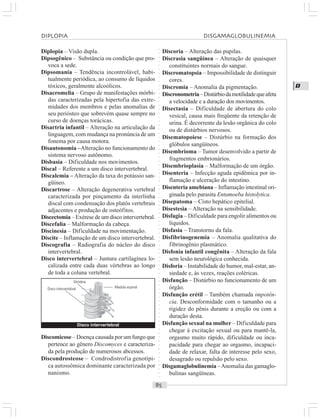 ○○○○○○○○○○○○○○○○○○○○○○○○○○○○○○○○○○○○○○○○○○○○○○○○○○○○○○○○○○○○○○○○○○○○○○○○○○○○○○○○○○○
D
Diplopia – Visão dupla.
Dipsogênico – Substância ou condição que pro-
voca a sede.
Dipsomania – Tendência incontrolável, habi-
tualmente periódica, ao consumo de líquidos
tóxicos, geralmente alcoólicos.
Disacromelia – Grupo de manifestações mórbi-
das caracterizadas pela hipertofia das extre-
midades dos membros e pelas anomalias de
seu periósteo que sobrevém quase sempre no
curso de doenças torácicas.
Disartria infantil – Alteração na articulação da
linguagem, com mudança na pronúncia de um
fonema por causa motora.
Disautonomia –Alteração no funcionamento do
sistema nervoso autônomo.
Disbasia – Dificuldade nos movimentos.
Discal – Referente a um disco intervertebral.
Discalemia – Alteração da taxa do potássio san-
güíneo.
Discartrose – Alteração degenerativa vertebral
caracterizada por pinçamento da interlinha
discal com condensação dos platôs vertebrais
adjacentes e produção de osteófitos.
Discectomia – Exérese de um disco intervertebral.
Discefalia – Malformação da cabeça.
Discinesia – Dificuldade na movimentação.
Discite – Inflamação de um disco intervertebral.
Discografia – Radiografia do núcleo do disco
intervertebral.
Disco intervertebral – Juntura cartilagínea lo-
calizada entre cada duas vértebras ao longo
de toda a coluna vertebral.
Discoria – Alteração das pupilas.
Discrasia sangüínea – Alteração de quaisquer
constituintes normais do sangue.
Discromatopsia – Impossibilidade de distinguir
cores.
Discromia – Anomalia da pigmentação.
Discronometria–Distúrbiodamotilidadequeafeta
a velocidade e a duração dos movimentos.
Disectasia – Dificuldade de abertura do colo
vesical, causa mais freqüente da retenção de
urina. É decorrente da lesão orgânica do colo
ou de distúrbios nervosos.
Disematopoiese – Distúrbio na formação dos
glóbulos sangüíneos.
Disembrioma – Tumor desenvolvido a partir de
fragmentos embrionários.
Disembrioplasia – Malformação de um órgão.
Disenteria – Infecção aguda epidêmica por in-
flamação e ulceração do intestino.
Disenteria amebiana – Inflamação intestinal ori-
ginada pelo parasita Entamoeba histolytica.
Disepatoma – Cisto hepático epitelial.
Disestesia – Alteração na sensibilidade.
Disfagia – Dificuldade para engolir alimentos ou
líquidos.
Disfasia – Transtorno da fala.
Disfibrinogenemia – Anomalia qualitativa do
fibrinogênio plasmático.
Disfonia infantil congênita – Alteração da fala
sem lesão neurológica conhecida.
Disforia – Instabilidade do humor, mal-estar, an-
siedade e, às vezes, reações coléricas.
Disfunção – Distúrbio no funcionamento de um
órgão.
Disfunção erétil – Também chamada impotên-
cia. Desconformidade com o tamanho ou a
rigidez do pênis durante a ereção ou com a
duração desta.
Disfunção sexual na mulher – Dificuldade para
chegar à excitação sexual ou para mantê-la,
orgasmo muito rápido, dificuldade ou inca-
pacidade para chegar ao orgasmo, incapaci-
dade de relaxar, falta de interesse pelo sexo,
desagrado ou repulsão pelo sexo.
Disgamaglobulinemia –Anomalia das gamaglo-
bulinas sangüíneas.
Discomicose – Doença causada por um fungo que
pertence ao gênero Discomyces e caracteriza-
da pela produção de numerosos abcessos.
Discondrosteose – Condrodistrofia genotípi-
ca autossômica dominante caracterizada por
nanismo.
Disco intervertebral
Disco intervertebral Medula espinal
DIPLOPIA DISGAMAGLOBULINEMIA
Vértebra
 