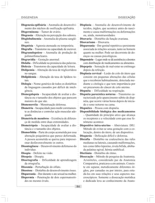 ○○○○○○○○○○○○○○○○○○○○○○○○○○○○○○○○○○○○○○○○○○○○○○○○○○○○○○○○○○○○○○○○○○○○○○○○○○○○○○○○○○○
Disgenesia epifisária –Anomalia de desenvolvi-
mento dos núcleos de ossificação epifisária.
Disgerminona – Tumor de ovário.
Disgeusia –Alteração na percepção dos sabores.
Disglobulinemia – Anomalia do plasma sangüí-
neo.
Disgnósia – Agnosia atenuada ou temporária.
Disgrafia – Transtorno na capacidade de escrever.
Disgranulopoiese – Anomalia de produção de
polimorfonucleares.
Disgravidia – Gestação anormal.
Dislalia – Dificuldade na pronúncia das palavras.
Dislexia – Transtorno da capacidade de leitura.
Dislipemia – Alteração da taxa de triglicerídeos
no sangue.
Dislipidemia – Alteração da taxa de lipídeos to-
tais.
Dislogia – Nome genérico de todos os distúrbios
da linguagem causados por déficit de inteli-
gência.
Dismegalopsia – Incapacidade de avaliar a dis-
tância ou o tamanho dos objetos que parecem
maiores do que são.
Dismenorréia – Menstruação dolorosa.
Dismetria – Incapacidade para medir corretamen-
te as distâncias e controlar ação muscular ade-
quada.
Dismetria de membros – Existência de diferen-
ça de medida entre duas extremidades.
Dismetrópsia – Incapacidade de avaliar a dis-
tância e o tamanho dos objetos.
Dismorfobia – Parte do corpo acometida por essa
alteração psiquiátrica que parece deformada.
A pessoa acometida se queixa para impressi-
onar desfavoravelmente os outros.
Disontogênese – Desenvolvimento defeituoso do
indivíduo.
Disopia – Defeito na visão.
Disopsia – Disopia.
Disortografia – Dificuldade de aprendizagem
da ortografia.
Disosmia – Perturbação do olfato.
Disostose – Distúrbio do desenvolvimento ósseo.
Dispareunia – Dor durante o ato sexual na mulher.
Dispermia – Penetração de dois espermatozói-
des no mesmo óvulo.
Displasia – Anomalia do desenvolvimento de
tecidos, órgãos, que acontece antes do nasci-
mento e causa malformações ou deformações
ou, ainda, monstruosidades.
Disovaria – Distúrbio da função ovariana.
Disovarismo – Disovaria.
Dispareunia – Dor genital repetitiva e persistente
associada às relações sexuais, tanto no homem
quanto na mulher. Pode ser decorrente de do-
enças ou causas psicológicas.
Dispensário–Lugarondesedáassistênciaadoentes
com distribuição de medicamentos ou alimentos.
Dispepsia – Sensação de mal-estar no estômago
depois da refeição.
Displasia cervical – Lesão do colo do útero que
consiste em pequenas alterações das células
que o recobrem habitualmente, detectada me-
diante a citologia e que tem importância por
ser precursora do câncer de colo uterino.
Dispnéia – Dificuldade na respiração.
Dispnéia paroxística noturna – Transtorno ca-
racterizado pelo aparecimento súbito de disp-
néia, que ocorre várias horas depois de inicia-
do o sono noturno na cama.
Dispnéico – Pessoa com dispnéia.
Disponibilidade biológica dos medicamentos
– Quantidade do princípio ativo que alcança
os receptores e a velocidade com que esse fe-
nômeno acontece.
Dispositivo intra-uterino – Abreviatura: DIU.
Método de evitar-se uma gestação com a co-
locação, dentro do útero, de um dispositivo.
Disquesia – Defecação difícil e dolorosa.
Disrafia – Distúrbio na coalescência das rafes
medianas ou laterais, causando malformações,
tais como lábio leporino, úvula bífida, abóba-
da palatina ogival, hérnia umbilical.
Disritmia – Distúrbio do ritmo.
Dissecação – Método de pesquisa da Anatomia.
Aristóteles, considerado pai da Anatomia
Comparativa, praticava-a em animais. Consis-
te em separar, metodicamente diferentes ór-
gãos, por camadas ou por inteiro, para estu-
dá-los em suas relações e seus aspectos ma-
croscópicos. Somente a dissecação metódica
e dedicada leva ao conhecimento da Anato-
DISGENESIA DISSECAÇÃO
 
