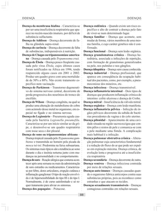 ○○○○○○○○○○○○○○○○○○○○○○○○○○○○○○○○○○○○○○○○○○○○○○○○○○○○○○○○○○○○○○○○○○○○○○○○○○○○○○○○○○○
Doença da membrana hialina – Caracteriza-se
por ser uma insuficiência respiratória que apa-
rece no recém-nascido imaturo, por déficit de
substância sulfactante.
Doença deAddison – Doença decorrente de fa-
lha na glândula supra-renal.
Doença de carência – Doença decorrente de falta
de substâncias, indispensáveis à nutrição.
Doença de Chagas ou tripanossomíase america-
na – Doença causada pelo Trypanosoma cruzi.
Doença de Ébola – Doença pouco freqüente cau-
sada pelo vírus Ébola, cujos últimos casos
foram notificados na África em 1996, tendo
reaparecido alguns casos em 2001 e 2002.
Produz um quadro grave com uma mortalida-
de de 50% a 80%. Não existe tratamento es-
pecífico nem vacinação.
Doença de Parkinson – Transtorno degenerati-
vo do sistema nervoso central, decorrente de
perda progressiva dos neurônios do tronco do
encéfalo.
Doença deWilson – Doença congênita, na qual se
produz uma alteração do metabolismo do cobre
com acúmulo desse metal no organismo, em es-
pecial no fígado e no sistema nervoso.
Doença do Legionário – Pneumonia aguda cau-
sada pela bactéria Legionella pneumofila.
Caracteriza-se por um início similar ao da gri-
pe, e desenvolve-se um quadro respiratório
com tosse seca e dor pleural.
Doença do sono ou tripanossomíase africana –
DoençatropicalcausadapeloTrypanosomagam-
biense e transmitida ao homem pela picada da
mosca tsé-tsé. Predomina na faixa subsaariana.
Ossintomasmaistípicossãoatendênciaaosono
durante o dia e insônia noturna junto com mu-
danças na personalidade e no comportamento.
Doençadosoro–Reaçãoalérgicaquecostumaacon-
tecerapósumasemanaoumaisdaadministração
de soro estranho ou medicamentos. Caracteriza-
se por febre, dores articulares, erupção cutânea e
inflamaçãoganglionar.Otipodereaçãoenvolvi-
da é de hipersensibilidade do tipo III e do tipo I.
Normalmente, é de curso autolimitado e só re-
quer tratamento para aliviar os sintomas.
Doença dos papagaios – Psitacose.
Doença endêmica – Quando existe um risco es-
pecífico e alto de contrair a doença pelo fato
de viver-se num determinado lugar.
Doença familiar – Doença que acomete, sem
mudar de forma, vários membros de uma mes-
ma família, e cujo caráter genético não é con-
firmado.
Doença funcional – Doença sem lesão orgânica.
Doença granulomatosa crônica – Doença he-
reditária, associada a infecções de repetição,
com formação de granulomas generalizados
na pele, nos pulmões e nos gânglios.
Doença idiopática – Doença sem causa conhecida.
Doença industrial – Doença profissional, que
aparece em conseqüência da ocupação habi-
tual dos pacientes, como, por exemplo, a pneu-
moconiose dos mineiros, etc.
Doença infecciosa – Doença transmissível.
Doença inflamatória intestinal – Dois tipos de
doenças que produzem inflamação crônica do
intestino: colite ulcerosa e doença de Crohn.
Doença mitral – Insuficiência da válvula mitral.
Doença orgânica – Doença com lesão manifesta.
Doença inflamatória pélvica – Infecção de ór-
gãos pélvicos decorrente da subida de bacté-
rias procedentes da vagina e do colo uterino.
Doença pilonidal – Aparecimento de uma cavi-
dade situada na região sacrococcígea que con-
tém pêlos e restos de pele e comunica-se com
a pele mediante uma fístula. A complicação
mais habitual é a infecção.
Doença pulmonar obstrutiva crônica –Altera-
ção pulmonar cuja característica fundamental
é a redução do fluxo do ar que pode ser expul-
so em expiração máxima. Doença crônica, de
evolução lenta e progressiva até a insuficiên-
cia respiratória
Doença secundária – Doença decorrente de outra.
Doença venérea – Doença infecciosa contraída
por meio de relações sexuais.
Doenças auto-imunes – Doenças causadas quan-
do o organismo fabrica anticorpos contra suas
substâncias próprias, pois as reconhece como
estranhas e que atacam os tecidos.
Doenças sexualmente transmissíveis – Doenças
contagiosas contraídas em relações sexuais.
DOENÇA DOENÇAS
 