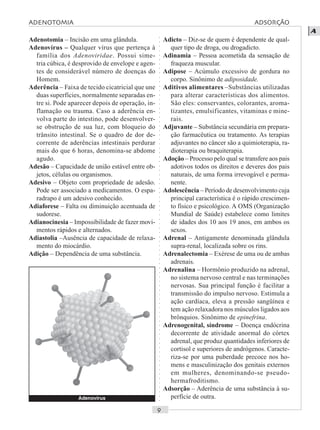 ○○○○○○○○○○○○○○○○○○○○○○○○○○○○○○○○○○○○○○○○○○○○○○○○○○○○○○○○○○○○○○○○○○○○○○○○○○○○○○○○○○○
A
Adenotomia – Incisão em uma glândula.
Adenovírus – Qualquer vírus que pertença à
família dos Adenoviridae. Possui sime-
tria cúbica, é desprovido de envelope e agen-
tes de considerável número de doenças do
Homem.
Aderência – Faixa de tecido cicatricial que une
duas superfícies, normalmente separadas en-
tre si. Pode aparecer depois de operação, in-
flamação ou trauma. Caso a aderência en-
volva parte do intestino, pode desenvolver-
se obstrução de sua luz, com bloqueio do
trânsito intestinal. Se o quadro de dor de-
corrente de aderências intestinais perdurar
mais do que 6 horas, denomina-se abdome
agudo.
Adesão – Capacidade de união estável entre ob-
jetos, células ou organismos.
Adesivo – Objeto com propriedade de adesão.
Pode ser associado a medicamentos. O espa-
radrapo é um adesivo conhecido.
Adiaforese – Falta ou diminuição acentuada de
sudorese.
Adianocinesia – Impossibilidade de fazer movi-
mentos rápidos e alternados.
Adiastolia –Ausência de capacidade de relaxa-
mento do miocárdio.
Adição – Dependência de uma substância.
Adicto – Diz-se de quem é dependente de qual-
quer tipo de droga, ou drogadicto.
Adinamia – Pessoa acometida da sensação de
fraqueza muscular.
Adipose – Acúmulo excessivo de gordura no
corpo. Sinônimo de adiposidade.
Aditivos alimentares –Substâncias utilizadas
para alterar características dos alimentos.
São eles: conservantes, colorantes, aroma-
tizantes, emulsificantes, vitaminas e mine-
rais.
Adjuvante – Substância secundária em prepara-
ção farmacêutica ou tratamento. As terapias
adjuvantes no câncer são a quimioterapia, ra-
dioterapia ou braquiterapia.
Adoção – Processo pelo qual se transfere aos pais
adotivos todos os direitos e deveres dos pais
naturais, de uma forma irrevogável e perma-
nente.
Adolescência – Período de desenvolvimento cuja
principal característica é o rápido crescimen-
to físico e psicológico. A OMS (Organização
Mundial de Saúde) estabelece como limites
de idades dos 10 aos 19 anos, em ambos os
sexos.
Adrenal – Antigamente denominada glândula
supra-renal, localizada sobre os rins.
Adrenalectomia – Exérese de uma ou de ambas
adrenais.
Adrenalina – Hormônio produzido na adrenal,
no sistema nervoso central e nas terminações
nervosas. Sua principal função é facilitar a
transmissão do impulso nervoso. Estimula a
ação cardíaca, eleva a pressão sangüínea e
tem ação relaxadora nos músculos ligados aos
brônquios. Sinônimo de epinefrina.
Adrenogenital, síndrome – Doença endócrina
decorrente de atividade anormal do córtex
adrenal, que produz quantidades inferiores de
cortisol e superiores de andrógenos. Caracte-
riza-se por uma puberdade precoce nos ho-
mens e masculinização dos genitais externos
em mulheres, denominando-se pseudo-
hermafroditismo.
Adsorção – Aderência de uma substância à su-
perfície de outra.Adenovírus
ADENOTOMIA ADSORÇÃO
 