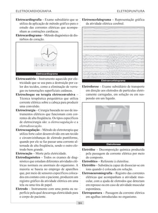 ○○○○○○○○○○○○○○○○○○○○○○○○○○○○○○○○○○○○○○○○○○○○○○○○○○○○○○○○○○○○○○○○○○○○○○○○○○○○○○○○○○○
Eletrocardiografia – Exame subsidiário que se
utiliza da aplicação de método gráfico para o
estudo das correntes elétricas que acompa-
nham as contrações cardíacas.
Eletrocardiograma – Método diagnóstico de dis-
túrbios do coração.
Eletroencefalograma – Representação gráfica
da atividade elétrica cerebral.
Eletrocautério – Instrumento aquecido por ele-
tricidade que se usa para a destruição por ca-
lor dos tecidos, como a eliminação de verru-
gas ou tumorações superficiais cutâneas.
Eletrochoque ou terapia eletroconvulsiva –
Técnica terapêutica psiquiátrica que utiliza
corrente elétrica sobre a cabeça para produzir
uma convulsão.
Eletrocirurgia – Cirurgia baseada no uso de ins-
trumentos elétricos que funcionam com cor-
rentes de alta freqüência. Os tipos específicos
de eletrocirurgia são: a eletrocoagulação e a
eletrodissecação.
Eletrocoagulação – Método de eletroterapia que
utiliza forte calor desenvolvido em um tecido
e circunvizinhanças de eletrodo puntiforme,
quando por ele se faz passar uma corrente al-
ternada de alta freqüência, sendo o outro ele-
trodo bem grande.
Eletrocução – Morte pela eletricidade.
Eletrodiagnóstico – Todos os exames de diag-
nóstico que estudam diferentes atividades elé-
tricas normais ou anormais do organismo. A
maioria se baseia no emprego de aparelhos
que, por meio de sensores específicos coloca-
dos em contato com o paciente, produzem um
registro gráfico da atividade elétrica em uma
tela ou uma tira de papel.
Eletrodo – Instrumento com uma ponta ou su-
perfície pela qual descarrega eletricidade para
o corpo do paciente.
Eletroforese – Exame subsidiário de transporte
em direção aos eletrodos de partículas eletri-
camente carregadas, em solução ou em sus-
pensão em um líquido.
Eletrólise – Decomposição química produzida
pela passagem da corrente elétrica por meio
do composto.
Eletrolítico – Referente à eletrólise.
Eletrólito – Substância capaz de dissociar-se em
íons quando é colocada em solução.
Eletroneuromiografia – Registro das correntes
elétricas que acompanham a atividade mus-
cular, com a ajuda de eletrodos que detectam
em repouso ou em caso de atividade muscular
espontânea.
Eletropuntura – Passagem da corrente elétrica
em agulhas introduzidas no organismo.
Eletrocardiograma
Eletroencefalograma
Eletroforese
ELETROCARDIOGRAFIA ELETROPUNTURA
 