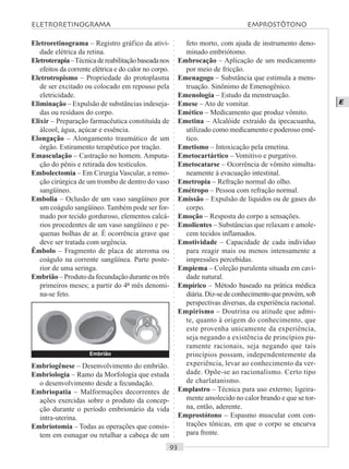 ○○○○○○○○○○○○○○○○○○○○○○○○○○○○○○○○○○○○○○○○○○○○○○○○○○○○○○○○○○○○○○○○○○○○○○○○○○○○○○○○○○○
E
Eletroretinograma – Registro gráfico da ativi-
dade elétrica da retina.
Eletroterapia–Técnicadereabilitaçãobaseadanos
efeitos da corrente elétrica e do calor no corpo.
Eletrotropismo – Propriedade do protoplasma
de ser excitado ou colocado em repouso pela
eletricidade.
Eliminação – Expulsão de substâncias indeseja-
das ou resíduos do corpo.
Elixir – Preparação farmacêutica constituída de
álcool, água, açúcar e essência.
Elongação – Alongamento traumático de um
órgão. Estiramento terapêutico por tração.
Emasculação – Castração no homem. Amputa-
ção do pênis e retirada dos testículos.
Embolectomia – Em Cirurgia Vascular, a remo-
ção cirúrgica de um trombo de dentro do vaso
sangüíneo.
Embolia – Oclusão de um vaso sangüíneo por
um coágulo sangüíneo. Também pode ser for-
mado por tecido gorduroso, elementos calcá-
rios procedentes de um vaso sangüíneo e pe-
quenas bolhas de ar. É ocorrência grave que
deve ser tratada com urgência.
Êmbolo – Fragmento de placa de ateroma ou
coágulo na corrente sangüínea. Parte poste-
rior de uma seringa.
Embrião – Produto da fecundação durante os três
primeiros meses; a partir do 4º mês denomi-
na-se feto.
feto morto, com ajuda de instrumento deno-
minado embriótomo.
Embrocação – Aplicação de um medicamento
por meio de fricção.
Emenagogo – Substância que estimula a mens-
truação. Sinônimo de Emenogênico.
Emenologia – Estudo da menstruação.
Emese – Ato de vomitar.
Emético – Medicamento que produz vômito.
Emetina – Alcalóide extraído da ipecacuanha,
utilizado como medicamento e poderoso emé-
tico.
Emetismo – Intoxicação pela emetina.
Emetocartártico – Vomitivo e purgativo.
Emetocatarse – Ocorrência de vômito simulta-
neamente à evacuação intestinal.
Emetropia – Refração normal do olho.
Emétropo – Pessoa com refração normal.
Emissão – Expulsão de líquidos ou de gases do
corpo.
Emoção – Resposta do corpo a sensações.
Emolientes – Substâncias que relaxam e amole-
cem tecidos inflamados.
Emotividade – Capacidade de cada indivíduo
para reagir mais ou menos intensamente a
impressões percebidas.
Empiema – Coleção purulenta situada em cavi-
dade natural.
Empírico – Método baseado na prática médica
diária.Diz-sedeconhecimentoqueprovém,sob
perspectivas diversas, da experiência racional.
Empirismo – Doutrina ou atitude que admi-
te, quanto à origem do conhecimento, que
este provenha unicamente da experiência,
seja negando a existência de princípios pu-
ramente racionais, seja negando que tais
princípios possam, independentemente da
experiência, levar ao conhecimento da ver-
dade. Opõe-se ao racionalismo. Certo tipo
de charlatanismo.
Emplastro – Técnica para uso externo; ligeira-
mente amolecido no calor brando e que se tor-
na, então, aderente.
Emprostótono – Espasmo muscular com con-
trações tônicas, em que o corpo se encurva
para frente.
Embriogênese – Desenvolvimento do embrião.
Embriologia – Ramo da Morfologia que estuda
o desenvolvimento desde a fecundação.
Embriopatia – Malformações decorrentes de
ações exercidas sobre o produto da concep-
ção durante o período embrionário da vida
intra-uterina.
Embriotomia – Todas as operações que consis-
tem em esmagar ou retalhar a cabeça de um
Embrião
ELETRORETINOGRAMA EMPROSTÓTONO
 
