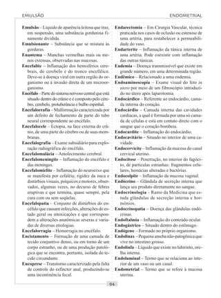 ○○○○○○○○○○○○○○○○○○○○○○○○○○○○○○○○○○○○○○○○○○○○○○○○○○○○○○○○○○○○○○○○○○○○○○○○○○○○○○○○○○○
Emulsão – Líquido de aparência leitosa que traz,
em suspensão, uma substância gordurosa fi-
namente dividida.
Emulsionante – Substância que se mistura às
gorduras.
Enantema – Manchas vermelhas mais ou me-
nos extensas, observadas nas mucosas.
Encefalite – Inflamação dos hemisférios cere-
brais, do cerebelo e do tronco encefálico.
Deve-se à doença viral em outra região do or-
ganismo ou à invasão direta de um microor-
ganismo.
Encéfalo–Partedosistemanervosocentralqueestá
situado dentro do crânio e é composto pelo cére-
bro, cerebelo, protuberância e bulbo espinhal.
Encefalorrafia – Malformação caracterizada por
um defeito de fechamento da parte do tubo
neural correspondente ao encéfalo.
Encefalocele – Ectopia, na face externa do crâ-
nio, de uma parte do cérebro ou de suas mem-
branas.
Encefalografia – Exame subsidiário para explo-
ração radiográfica do encéfalo.
Encefalomalácia – Amolecimento cerebral.
Encefalomeningite – Inflamação do encéfalo e
das meninges.
Encefalomielite – Inflamação do neuroeixo que
se manifesta por cefaléia; rigidez da nuca e
distúrbios visuais, psíquicos e motores, obser-
vados, algumas vezes, no decurso de febres
eruptivas e que termina, quase sempre, pela
cura com ou sem seqüelas.
Encefalopatia – Conjunto de distúrbios do en-
céfalo que causam infecções, alterações do es-
tado geral ou intoxicações e que correspon-
dem a alterações anatômicas severas e varia-
das de diversas etiologias.
Encefalorragia – Hemorragia no encéfalo.
Encistamento – Formação de uma camada de
tecido conjuntivo denso, ou em torno de um
corpo estranho, ou de uma produção patoló-
gica que se encontra, portanto, isolada do te-
cido circundante.
Encoprese – Transtorno caracterizado pela falta
de controle do esfíncter anal, produzindo-se
uma incontinência fecal.
Endarectomia – Em Cirurgia Vascular, técnica
praticada nos casos de oclusão ou estenose de
uma artéria, para restabelecer a permeabili-
dade do vaso.
Endarterite – Inflamação da túnica interna de
uma artéria. Pode coexistir com inflamação
das outras túnicas.
Endemia – Doença transmissível que existe em
grande número, em uma determinada região.
Endêmico – Relacionado a uma endemia.
Endoaminoscopia – Exame visual do feto in
utero por meio de um fibroscópio introduzi-
do no útero após laparotomia.
Endocárdico – Referente ao endocárdio, cama-
da interna do coração.
Endocárdio – Camada interna das cavidades
cardíacas, a qual é formada por uma só cama-
da de células e está em contato direto com o
sangue que o coração bombeia.
Endocardite – Inflamação do endocárdio.
Endocavitário – Situado no interior de uma ca-
vidade.
Endocervicite – Inflamação da mucosa do canal
cervical uterino.
Endocitose – Penetração, no interior do fagóci-
to, de partículas estranhas: fragmentos celu-
lares, hemácias alteradas e bactérias.
Endocolpite – Inflamação da mucosa vaginal.
Endócrino – Glândula de secreção interna que
lança seu produto diretamente no sangue.
Endocrinologia – Ramo da Medicina que es-
tuda glândulas de secreção interna e hor-
mônios.
Endocrinopatia – Doença das glândulas endó-
crinas.
Endoftalmia – Inflamação do conteúdo ocular.
Endogástrico – Situado dentro do estômago.
Endógeno – Formado no próprio organismo.
Endolinax – Pequena ameba não-patogênica que
vive no intestino grosso.
Endolinfa – Líquido que existe no labirinto, ore-
lha interna.
Endoluminal – Termo que se relaciona ao inte-
rior de um vaso ou um canal.
Endometrial – Termo que se refere à mucosa
uterina.
EMULSÃO ENDOMETRIAL
 