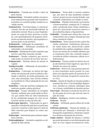 ○○○○○○○○○○○○○○○○○○○○○○○○○○○○○○○○○○○○○○○○○○○○○○○○○○○○○○○○○○○○○○○○○○○○○○○○○○○○○○○○○○○
E
Endométrio – Camada que recobre o útero na
parte interna.
Endometrioma – Variedade nodular circunscri-
ta de endometriose que pode estar incluída no
miométrio ou constituir pólipo situado na ca-
vidade uterina.
Endometriose – Em Ginecologia, é o desenvol-
vimento, fora de sua localização habitual, de
endométrio normal. Situa-se, mais freqüente-
mente, no corpo do útero, próximo à cavida-
de, com aprofundamento de pequenos diver-
tículos no músculo uterino, seja na própria es-
pessura deste ou do peritônio.
Endometrite – Inflamação do endométrio.
Endomiocardite – Inflamação simultânea do
endocárdio e do miocárdio.
Endomísio – Membrana de tecido conjuntivo que
envolve cada fibra muscular estriada.
Endoneuro – Bainha conjuntiva que envolve
cada axônio no interior de um feixe nervoso.
Endoparasito – Parasita interno do animal ou
vegetal.
Endopericardite – Inflamação do pericárdio e
do endocárdio.
Endoprótese – Colocação, no interior do orga-
nismo, de uma peça de metal ou plástico, des-
tinada a substituir, de modo permanente, um
osso, uma articulação, uma válvula cardíaca
ou reestabelecer o fluxo adequado de um vaso
sangüíneo.
Endorfina – Uma das morfinas endógenas for-
mada por grandes cadeias protéicas.
Endoscopia – Exame subsidiário de cavidades
internas, mediante uma sonda rígida ou flexí-
vel, que contém fibra de vidro transmissora
de luz, produzindo imagem em visor ou em
terminal similar às telas de televisão.
Endoscopia digestiva – Endoscopia na qual o
aparelho é introduzido pela boca ou pelo ânus
e permite visualizar o tubo digestivo além de
obter amostras para biópsia ou conter san-
gramento.
Endoscópio – Instrumento para examinar super-
fícies internas.
Endossalpingiose – Anomalia congênita ou ad-
quirida da tuba uterina.
Endosmose – Nome dado à corrente osmótica
que, por meio de uma membrana semiper-
meável, penetra em um sistema fechado, cujo
conteúdo é hipertônico em relação ao meio.
Endotelina – Peptídeo fortemente vasconstritor
e broncoconstritor, composto de 21 aminioá-
cidos e produzido pelas células endoteliais a
partir de 2 precursores sucessivos inativos, a
pro-endotelina depois a bigendotelina.
Endotélio – Camada mais interna dos vasos em
contato direto com o sangue; formado por uma
única camada de células.
Endotelioma – Tumor desenvolvido a partir das
células endoteliais. Endotelioma intravascu-
lar: tumor muito raro, desenvolvido a partir
do endotélio dos capilares sangüíneos, forma-
do por um sistema de cavidades tubulares que
se comunicam entre elas, contendo sangue e
revestido de células volumosas, cúbicas ou ci-
lindrocônicas.
Endotoxina – Toxina contida no interior do cor-
po das bactérias Gram negativas e que não se
difunde nos meios de cultura.
Endovírus – Retrovírus cujo genoma apresen-
ta uma homologia muito grande ou com-
pleta com algumas partes do genoma da cé-
lula não infectada, hospedeiro natural des-
se vírus.
Enema – Injeção de líquido no reto para ajudar a
expulsão das fezes. Com finalidades diagnós-
ticas, introduz-se contraste radiológico para
ver a forma e mobilidade do intestino grosso.
Enervação – Retirada ou secção de um nervo ou
de um grupo de nervos que inervam uma re-
gião do corpo.
Enfaixe – Bandagem, curativo com ataduras.
Enfermo – Doente.
Enfisema – Infiltração gasosa difusa do tecido
celular.
Enfisema pulmonar – Doença do pulmão, ca-
racterizada por dilatação e destruição dos
bronquíolos respiratórios e elementos conjun-
tivo-elásticos da parede dos alvéolos.
Enjôo cinético – Quadro de náuseas e vômitos
que pode apresentar-se nos deslocamentos por
mar e ar e nas viagens em automóvel e trem.
ENDOMÉTRIO ENJÔO
 