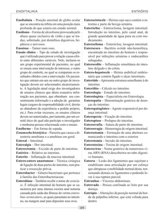 ○○○○○○○○○○○○○○○○○○○○○○○○○○○○○○○○○○○○○○○○○○○○○○○○○○○○○○○○○○○○○○○○○○○○○○○○○○○○○○○○○○○
Enoftalmia – Posição anormal do globo ocular
que se encontra na órbita em uma posição mais
profunda do que estaria em estado normal.
Enolismo – Forma de alcoolismo provocada pelo
abuso quase exclusivo de vinho e que se tra-
duz, sobretudo, por distúrbios digestivos, he-
páticos e nervosos.
Enostose – Tumor num osso.
Ensaio clínico – Tipo de estudo de investigação
que é utilizado para provar a relação causa-efei-
to entre diferentes variáveis. Nele, incluem-se
um grupo experimental de pacientes, no qual
se ensaia uma intervenção de interesse, e outro
grupo de controle, no qual se comparam os re-
sultados obtidos com a intervenção. Os pacien-
tes que entram em um ou outro grupo de inves-
tigação devem ser selecionados aleatoriamen-
te. A legislação atual exige dos investigadores
de ensaios clínicos que dêem exaustiva infor-
mação aos pacientes, que obtenham seu con-
sentimento informado e a adoção de garantias
legais (seguro de responsabilidade civil, direito
ao abandono da experiência a pedido próprio,
etc.). Para evitar excessos, os ensaios clínicos
devemserautorizados, previamente, porumco-
mitê ético do qual não participe o investigador
e nenhuma pessoa relacionada com o ensaio.
Ensiforme – Em forma de espada.
Entamoeba histolytica – Parasita que causa a di-
senteria amebiana e a amebíase em geral.
Enteral – Intestinal.
Enteralgia – Dor intestinal.
Enterectomia – Excisão de parte do intestino.
Entérico – Relativo ao intestino.
Enterite – Inflamação da mucosa intestinal.
Entero-entero anastomose – Técnica cirúrgica
de ligação de duas partes do intestino, sem pra-
ticar a ressecção prévia.
Enterobacter – Gênero bacteriano que pertence
à família das Enterobacteriaceae.
Enterobiase –Também recebe o nome de oxiuría-
se. É infecção intestinal do homem que se ca-
racteriza por uma intensa coceira anal noturna
causada pela saída das fêmeas do verme entero-
bius vermicularis, as quais parasitam no intesti-
no, na margem anal para depositar seus ovos.
Enterocistocele – Hérnia cujo saco contém o in-
testino e parte da bexiga urinária.
Enteróclise – Enteroclisma, lavagem intestinal.
Introdução no intestino, pelo canal anal, de
grande quantidade de água pura ou com me-
dicamento.
Enteroclisma – Enteróclise, lavagem intestinal.
Enterococo – Bactéria ovóide não-hemolítica,
encontrada no intestino do homem e respon-
sável por infecções urinárias e endocardites
subagudas.
Enterocolite – Inflamação simultânea do intes-
tino delgado e do cólon.
Entero-hepatocele – Hérnia umbilical embrio-
nária que contém fígado e alças intestinais.
Enteróide –Apresenta estrutura semelhante à do
intestino.
Enterólito – Cálculo no intestino.
Enterologia – Estudo do intestino.
Enterologista – Especialista em Enterologia.
Enteropatia – Denominação genérica de doen-
ças do intestino.
Enteropatogênico –Agente responsável por do-
ença intestinal.
Enteropexia – Fixação do intestino.
Enteroptose – Prolapso do intestino.
Enterorrafia – Sutura de parte do intestino.
Enterorragia – Hemorragia de origem intestinal.
Enterostomia – Formação de uma abertura co-
municando o intestino com o exterior.
Enterotomia – Incisão do intestino.
Enterotoxina – Toxina de origem intestinal.
Enterovírus – Nome genérico de numerosos ví-
rus ARN (RNA) descobertos no tubo digesti-
vo humano.
Entorse – Lesão dos ligamentos que sujeitam e
estabilizam uma articulação por um esforço
que ultrapasse a mobilidade normal desta, ten-
sionando demais os ligamentos e podendo le-
var à sua ruptura parcial.
Entranhas – Vísceras abdominais.
Entrevado – Pessoa confinada ao leito por sua
doença.
Entrópio –Alterações da posição normal da bor-
da da pálpebra inferior, que está voltada para
dentro.
ENOFTALMIA ENTRÓPIO
 