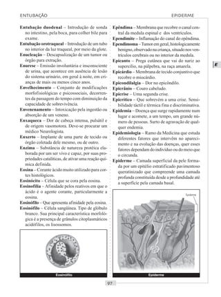 ○○○○○○○○○○○○○○○○○○○○○○○○○○○○○○○○○○○○○○○○○○○○○○○○○○○○○○○○○○○○○○○○○○○○○○○○○○○○○○○○○○○
E
Entubação duodenal – Introdução de sonda
no intestino, pela boca, para colher bile para
exame.
Entubação orotraqueal – Introdução de um tubo
no interior da luz traqueal, por meio da glote.
Enucleação – Descapsulização de um tumor ou
órgão para extração.
Enurese – Emissão involuntária e insconsciente
de urina, que acontece em ausência de lesão
do sistema urinário, em geral à noite, em cri-
anças de mais ou menos cinco anos.
Envelhecimento – Conjunto de modificações
morfofisiológicas e psicossociais, decorren-
tes da passagem do tempo com diminuição da
capacidade de sobrevivência.
Envenenamento – Intoxicação pela ingestão ou
absorção de um veneno.
Enxaqueca – Dor de cabeça intensa, pulsátil e
de origem vasomotora. Deve-se procurar um
médico Neurologista.
Enxerto – Implante de uma parte de tecido ou
órgão coletada dele mesmo, ou de outro.
Enzima – Substância de natureza protéica ela-
borada por um ser vivo e capaz, por suas pro-
priedades catalíticas, de ativar uma reação quí-
mica definida.
Eosina – Corante ácido muito utilizado para cor-
tes histológicos.
Eosinócito – Célula que se cora pela eosina.
Eosinofilia – Afinidade pelos reativos em que o
ácido é o agente corante, particularmente a
eosina.
Eosinófilo – Que apresenta afinidade pela eosina.
Eosinófilo – Célula sangüínea. Tipo de glóbulo
branco. Sua principal característica morfoló-
gica é a presença de grânulos citoplasmáticos
acidófilos, os lisossomos.
Epêndima – Membrana que recobre o canal cen-
tral da medula espinal e dos ventrículos.
Ependimite – Inflamação do canal do epêndima.
Ependimoma–Tumoremgeral,histologicamente
benigno,observadonacriança,situadonosven-
trículos cerebrais ou no interior da medula.
Epicanto – Prega cutânea que vai do nariz ao
supercílio, na pálpebra, na raça amarela.
Epicárdio – Membrana de tecido conjuntivo que
recobre o miocárdio.
Epicondilalgia – Dor no epicôndilo.
Epicrânio – Couro cabeludo.
Epicrise – Uma segunda crise.
Epicrítico – Que sobrevém a uma crise. Sensi-
bilidade táctil e térmica fina e discriminativa.
Epidemia – Doença que surge rapidamente num
lugar e acomete, a um tempo, um grande nú-
mero de pessoas. Surto de agravação de qual-
quer endemia.
Epidemiologia – Ramo da Medicina que estuda
diferentes fatores que intervêm no apareci-
mento e na evolução das doenças, quer esses
fatores dependam do indivíduo ou do meio que
o circunda.
Epiderme – Camada superficial da pele forma-
da por um epitélio estratificado pavimentoso
queratinizado que compreende uma camada
profunda constituída desde a profundidade até
a superfície pela camada basal.
Eosinófilo Epiderme
Epiderme
ENTUBAÇÃO EPIDERME
 