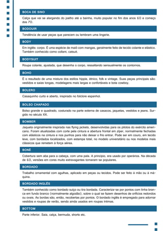 Boca de sino
Calça que vai se alargando do joelho até a bainha, muito popular no fim dos anos 60 e começo
dos 70.
Bodouir
Tendência de usar peças que parecem ou lembram uma lingerie.
Body
Em inglês: corpo. É uma espécie de maiô com mangas, geralmente feito de tecido colante e elástico.
Também conhecido como collant, catsuit.
Bodysuit
Roupa colante, ajustada, que desenha o corpo, ressaltando sensualmente os contornos.
Boho
É o resultado de uma mistura dos estilos hippie, étnico, folk e vintage. Suas peças principais são:
vestidos e saias longas, modelagens mais largas e confortáveis e bota cowboy.
Bolero
Casaquinho curto e aberto, inspirado no folclore espanhol.
Bolso chapado
Bolso grande e quadrado, costurado na parte externa de casacos, jaquetas, vestidos e jeans. Sur-
gido no século XX.
Bomber
Jaqueta originalmente inspirada nas flying jackets, desenvolvidas para os pilotos do exército ameri-
cano. Foram atualizadas com corte pela cintura e abertura frontal em zíper, normalmente fechadas
com elásticos na cintura e nos punhos para não deixar o frio entrar. Pode ser em couro, em tecido
leve, com bordados localizados, com estampa total, no modelo universitário ou nos modelos mais
clássicos que remetem à força aérea.
Boné
Cobertura sem aba para a cabeça, com uma pala. A princípio, era usado por operários. Na década
de 60, versões em cores muito extravagantes tornaram-se populares.
Bordado
Trabalho ornamental com agulhas, aplicado em peças ou tecidos. Pode ser feito à mão ou à má-
quina.
Bordado inglês
Também conhecido como bordado suíço ou tira bordada. Caracteriza-se por pontos com linha bran-
ca em fundo branco (normalmente algodão), sobre o qual se fazem desenhos de orifícios redondos
ou ovais. As bordas são, então, recobertas por pontos. O bordado inglês é empregado para adornar
vestidos e roupas de verão, sendo ainda usados em roupas íntimas.
Bottom
Parte inferior. Saia, calça, bermuda, shorts etc.
 