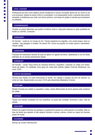 Cool Hunter
Profissional que tem como objetivo prever tendências e buscar inovações dentro de um nicho ou de
uma empresa, dotado de senso crítico e curiosidade, é um pesquisador ávido e sensível para prever
situações e tendências que virão num futuro próximo, com base em ações e eventos que acontecem
no presente.
Coordenados
Tecidos ou peças diferentes que podem combinar entre si, seja pela estampa ou pela qualidade do
tecido ou colorido. Composé.
Corduroy
Do francês - corde du roi (roupa do rei). Tecido resistente em algodão, com canais largos, finos ou
cordões, cuja pelugem é cortada. No século XX, tornou-se popular na moda casual e sportswear.
Veludo cotelê.
Corrosão
Processo de estamparia através do qual se aplica um agente corrosivo, desbotando a cor em áreas
definidas de um tecido previamente tingido.
Corselet
Do francês - corset. Peça íntima do vestuário feminino. Espartilho, inspirado no colete com barba-
tanas de baleia. Foi reeditado como peça de moda pela estilista inglesa Vivienne Westwood, nos
anos 1990.
Corte enviesado
Técnica que realiza um corte transversal no tecido, em relação à direção dos fios de urdume, ou
corte em viés. Desenvolvida nos anos 1920 pela desenhista Madeleine Vionnet.
Costume
Modelo formado por paletó ou jaquetão e calça, sendo diferenciado do terno apenas pela ausência
do colete.
Cotelê
Tecido com estrias (costelas) em sua superfície, as quais são cortadas, formando o pelo. Tipo de
veludo.
Coulissè
Palavra de origem francesa que designa o acabamento tubular por onde passam os cordões, fitas ou
tiras de tecido que ajustam e dão aspecto franzido a barras, punhos, cintura ou capuz de diversas
peças de roupa.
Courrier
Serviço de correio internacional.
 