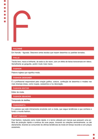 F
Façonné
Em francês - figurado. Descreve certos tecidos que trazem desenhos ou padrões lavrados.
Faille
Tecido leve, macio e brilhante, de seda ou de raiom, com um efeito de listras transversais em relevo.
Semelhante ao gorgurão, porém muito mais macio.
Fashion
Palavra inglesa que significa moda.
Fashion Designer
É o profissional responsável pela criação gráfica, costura, confecção de desenhos e modelo nas
mais diversas áreas, como roupas, acessórios e/ou decoração.
Fashion Editor
Editor de moda.
Fashion Seasons
Temporada de desfiles.
Fashionista
É a pessoa que está intimamente envolvida com a moda, que segue tendências e que conhece a
fundo o mundo fashion.
Fast Fashion
Fast-fashion, traduzido como moda rápida, é o termo utilizado por marcas que possuem uma po-
lítica de produção rápida e contínua de suas peças, trocando as coleções semanalmente, ou até
diariamente, levando ao consumidor às últimas tendências da moda em tempo recorde e com preços
acessíveis.
 