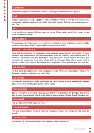 Filamento
Fibra têxtil de longitude indefinida ou contínua. Sua origem pode ser natural ou química.
Filó
Tecido transparente, de seda, algodão ou náilon, tramado em forma de rede de furos redondos ou
hexagonais. Usado principalmente para véus, cortinados, vestidos de festa e como base para ren-
das. Tule.
Fio
Nome genérico do conjunto de fibras unidas por torção. Os fios podem ser de fibras curtas, longas
ou de filamentos contínuos.
Fio cardado
Fio que possui mais fibras curtas por não passar na penteadeira, o que propicia uma maior formação
de pilling (bolinhas no tecido) e neps (defeito na regularidade do fio).
Fio elastano, (Spandex)
Fibra artificial proveniente do poliuretano, mais conhecida comercialmente como Lycra. Provém
da família das fibras químicas de maior elasticidade, o que lhe confere a capacidade de esticar e
retornar ao seu estado inicial sem danificações. O fio de Spandex é muito utilizado em roupas que
necessitam de movimentos livres, como artigos da linha activewear. Misturadas a tecidos como o
algodão, proporcionam conforto, elasticidade, boa transpiração e ótima resistência ao calor e ao frio.
Fio Escócia
Fio duro duplo, de algodão torcido para compactar as fibras. Até meados da década de 1940, o fio
Escócia foi usado principalmente em meias finas.
Fios fantasia
São fios irregulares a intervalos regulares, cuja finalidade é decorativa. Os principais fios fantaia
são: Chenille, Botonê, Bouclê, Flamê, Frisé, Mouliné, Jaspé, Mousse, Ondulé, Textué, Métallise, etc.
Fios flamé
Fios que alternam trechos grossos e finos.
Fios mélanges
Fios cuja característica de mescla é obtida no processo de fiação, com o tingimento da pluma do
algodão.
Fios mouliné
Fio formado por dois ou mais fios de cores diferentes, retorcidos entre si.
Fio Vortex
Fio produzido pelo processo Vortex, que consiste em torcer a massa de fibras estiradas pela pressão
do ar através de um orifício, propiciando o efeito vortex.
 