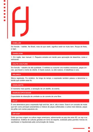 H
Habillée
Do francês - habiller. No Brasil, mais do que vestir, significa vestir-se muito bem. Roupa de festa,
a rigor.
Handloom
1. Em inglês, tear manual. 2. Pequena amostra em tecido para aprovação de desenhos, cores e
estruturas.
Haute couture
Em francês - trabalho de alta qualidade. O estilista ou couturier cria modelos exclusivos, peças úni-
cas, que levam o nome do cliente. A haute couture, ou alta-costura, é trabalhosa e cara.
Helanca
Marca registrada. Fio sintético. Ao longo do tempo, a expressão também passou a denominar o
tecido que contém esse fio.
Highlights
O momento mais quente, a sensação de um desfile, do evento.
Higroscopocidade
Capacidade de absorção de umidade ou de corante de uma fibra.
Hi-lo
É uma abreviatura para a expressão high and low, isto é, alto e baixo. Esse é um conceito de moda
que tem como principal característica a mistura de peças sofisticadas e outras mais básicas, peças
de grifes com outras populares etc.
Hip-hop
Estilo que teve origem na cultura negra americana, sobrevivendo ao pop dos anos 80, ao rap e ao
breakdance. Estética de culturas geradas em torno do esporte, avalizada pelas grandes marcas do
sportswear e impulsionada pela comunicação de massa.
 