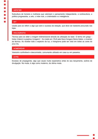 Hipster
Subcultura de homens e mulheres que valorizam o pensamento independente, a contracultura, a
política progressista, a arte, o indie rock, a criatividade e a inteligência.
Hit
Usado para se referir a algo que será o sucesso da estação, que deve ser bastante procurado nas
lojas.
Holografia
Técnica para se obter a imagem tridimensional através da utilização do laser. O termo em grego -
holos (inteiro) e graphos (imagem) - foi criado em 1948 pelo físico húngaro Denis Gabor, o inventor
da técnica. Ao receber todo o espectro da luz, o holograma pode ser visto em todas as cores do
arco-íris.
Homewear
Vestuário confortável e descontraído, comumente utilizado em casa ou em passeios.
Hype
Excesso de propaganda, algo que cause muita expectativa antes do seu lançamento, euforia de
divulgação. Na moda, é algo como moderno, da última moda.
 