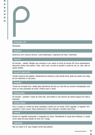 Packing list
Romaneio.
P
Paisley
Desenhos com motivos cônicos, muito elaborados, originários da Índia. Cashmere.
Paletó
Do francês - paletot. Modelo que começou a ser usado no início do século XX como sobrecasaca,
descendo abaixo dos joelhos. Hoje, mais curto, vai até os quadris e pode ter de um, dois, três ou
quatro botões.
Paletó esporte
Versão moderna dos paletós. Geralmente em tweed ou outro tecido de lã, pode ser usado com calça
de tom diferente ou até jeans.
Panamá
Tecido de armação leve, obtida pela alternância de dois ou mais fios do urdume entrelaçados com
duas ou mais passadas da trama. Próprio para o verão.
Pantalona
Do francês - pantalon. Calça de corte reto, sem bolsos e com pernas da mesma largura em toda a
extensão.
Paper seda
Tem a maciez e o brilho da seda verdadeira, porém em um tecido 100% algodão. O aspecto “em-
papelado” é bem suave. Esse acabamento é mais indicado a tecidos mais leves.
Pareô
Saiote em algodão estampado e drapeado ao corpo. Semelhante à roupa das haitianas, é usado
como saída de praia desde os anos 60. Canga.
Parigine
São as meias 5/8, que chegam acima dos joelhos.
 