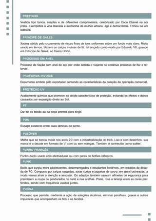 Pretinho
Vestido tipo túnica, simples e de diferentes comprimentos, celebrizado por Coco Chanel na cor
preta. Exemplifica a vida liberada e autônoma da mulher urbana, ágil e democrática. Tornou-se um
clássico.
Príncipe de Gales
Xadrez obtido pelo cruzamento de riscas finas de tons uniformes sobre um fundo mais claro. Muito
usado em ternos, blazers ou calças avulsas de lã, foi lançado como moda por Eduardo VII, quando
era Príncipe de Gales, no Reino Unido.
Processo em anel
Processo de fiação com anel de aço por onde desliza o viajante no contínuo processo de fiar e re-
torcer.
Proforma invoice
Documento emitido pelo exportador contendo as características da cotação da operação comercial.
Proteção UV
Acabamento químico que promove ao tecido característica de proteção, evitando os efeitos e danos
causados por exposição direta ao Sol.
PT
Diz-se do tecido ou da peça prontos para tingir.
Pua
Espaço existente entre duas lâminas do pente.
Pulôver
Malha que se tornou moda nos anos 20 com a industrialização do tricô. Liso e com desenhos, sua
marca é o decote em formato de V, com ou sem mangas. Também é conhecido como suéter.
Punho francês
Punho duplo usado com abotoaduras ou com pares de botões idênticos.
Punk
Estilo que surgiu entre adolescentes, desempregados e estudantes londrinos, em meados da déca-
da de 70. Composto por calças rasgadas, saias curtas e jaquetas de couro, em geral tacheadas, a
moda visava atrair a atenção e assustar. Os adeptos também usavam alfinetes de segurança para
prenderem a roupa ou pendurados no nariz e nas orelhas. Preto, rosa e laranja eram as cores pre-
feridas, sendo com frequência usadas juntas.
Purga
Processo que permite, mediante a ação de soluções alcalinas, eliminar parafinas, graxas e outras
impurezas que acompanham os fios e os tecidos.
 