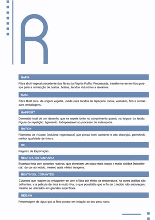 Ráfia
Fibra têxtil vegetal procedente das fibras da Raphia Ruffia. Processada, transforma-se em fios gros-
sos para a confecção de cestas, bolsas, tecidos industriais e isolantes.
R
Rami
Fibra têxtil dura, de origem vegetal, usada para tecidos de tapeçaria, lonas, vestuário, fios e cordas
para embalagens.
Rapport
Dimensão total de um desenho que se repete tanto no comprimento quanto na largura do tecido.
Figura de repetição, ligamento. Indispensável ao processo de estamparia.
Rayon
Filamento de viscose (celulose regenerada) que possui bom caimento e alta absorção, permitindo
melhor qualidade de tintura.
RE
Registro de Exportação.
Reativa, estamparia
Estampa feita com corantes reativos, que oferecem um toque mais macio e maior solidez (resistên-
cia) da cor ao tecido, mesmo após várias lavagens.
Reativos, corantes
Corantes que reagem ao enlaçarem-se com a fibra por efeito da temperatura. As cores obtidas são
brilhantes, e a película de tinta é muito fina, o que possibilita que o fio ou o tecido não endureçam,
mesmo se utilizados em grandes superfícies.
Regain
Percentagem de água que a fibra possui em relação ao seu peso seco.
 