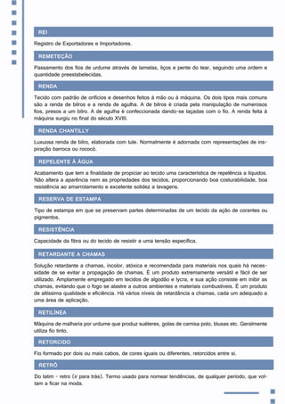 REI
Registro de Exportadores e Importadores.
Remeteção
Passamento dos fios de urdume através de lamelas, liços e pente do tear, seguindo uma ordem e
quantidade preestabelecidas.
Renda
Tecido com padrão de orifícios e desenhos feitos à mão ou à máquina. Os dois tipos mais comuns
são a renda de bilros e a renda de agulha. A de bilros é criada pela manipulação de numerosos
fios, presos a um bilro. A de agulha é confeccionada dando-se laçadas com o fio. A renda feita à
máquina surgiu no final do século XVIII.
Renda chantilly
Luxuosa renda de bilro, elaborada com tule. Normalmente é adornada com representações de ins-
piração barroca ou rococó.
Repelente à água
Acabamento que tem a finalidade de propiciar ao tecido uma característica de repelência a líquidos.
Não altera a aparência nem as propriedades dos tecidos, proporcionando boa costurabilidade, boa
resistência ao amarrotamento e excelente solidez a lavagens.
Reserva de estampa
Tipo de estampa em que se preservam partes determinadas de um tecido da ação de corantes ou
pigmentos.
Resistência
Capacidade da fibra ou do tecido de resistir a uma tensão específica.
Retardante a chamas
Solução retardante a chamas, incolor, atóxica e recomendada para materiais nos quais há neces-
sidade de se evitar a propagação de chamas. É um produto extremamente versátil e fácil de ser
utilizado. Amplamente empregado em tecidos de algodão e lycra, e sua ação consiste em inibir as
chamas, evitando que o fogo se alastre a outros ambientes e materiais combustíveis. É um produto
de altíssima qualidade e eficiência. Há vários níveis de retardância a chamas, cada um adequado a
uma área de aplicação.
Retilínea
Máquina de malharia por urdume que produz suéteres, golas de camisa polo, blusas etc. Geralmente
utiliza fio tinto.
Retorcido
Fio formado por dois ou mais cabos, de cores iguais ou diferentes, retorcidos entre si.
Retrô
Do latim - retro (ir para trás). Termo usado para nomear tendências, de qualquer período, que vol-
tam a ficar na moda.
 