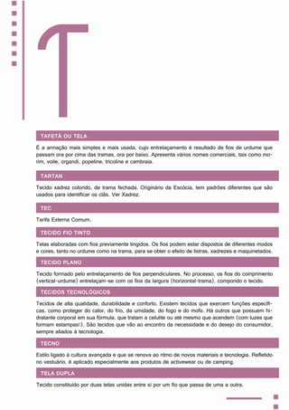 Tafetá ou tela
É a armação mais simples e mais usada, cujo entrelaçamento é resultado de fios de urdume que
passam ora por cima das tramas, ora por baixo. Apresenta vários nomes comerciais, tais como mo-
rim, voile, organdi, popeline, tricoline e cambraia.
T
Tartan
Tecido xadrez colorido, de trama fechada. Originário da Escócia, tem padrões diferentes que são
usados para identificar os clãs. Ver Xadrez.
TEC
Tarifa Externa Comum.
Tecido fio tinto
Telas elaboradas com fios previamente tingidos. Os fios podem estar dispostos de diferentes modos
e cores, tanto no urdume como na trama, para se obter o efeito de listras, xadrezes e maquinetados.
Tecido plano
Tecido formado pelo entrelaçamento de fios perpendiculares. No processo, os fios do comprimento
(vertical-urdume) entrelaçam-se com os fios da largura (horizontal-trama), compondo o tecido.
Tecidos tecnológicos
Tecidos de alta qualidade, durabilidade e conforto. Existem tecidos que exercem funções específi-
cas, como proteger do calor, do frio, da umidade, do fogo e do mofo. Há outros que possuem hi-
dratante corporal em sua fórmula, que tratam a celulite ou até mesmo que acendem (com luzes que
formam estampas!). São tecidos que vão ao encontro da necessidade e do desejo do consumidor,
sempre aliados à tecnologia.
Tecno
Estilo ligado à cultura avançada e que se renova ao ritmo de novos materiais e tecnologia. Refletido
no vestuário, é aplicado especialmente aos produtos de activewear ou de camping.
Tela dupla
Tecido constituído por duas telas unidas entre si por um fio que passa de uma a outra.
 