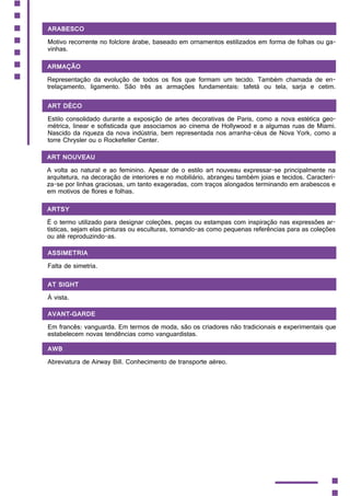 Arabesco
Motivo recorrente no folclore árabe, baseado em ornamentos estilizados em forma de folhas ou ga-
vinhas.
Armação
Representação da evolução de todos os fios que formam um tecido. Também chamada de en-
trelaçamento, ligamento. São três as armações fundamentais: tafetá ou tela, sarja e cetim.
Art Déco
Estilo consolidado durante a exposição de artes decorativas de Paris, como a nova estética geo-
métrica, linear e sofisticada que associamos ao cinema de Hollywood e a algumas ruas de Miami.
Nascido da riqueza da nova indústria, bem representada nos arranha-céus de Nova York, como a
torre Chrysler ou o Rockefeller Center.
Art Nouveau
A volta ao natural e ao feminino. Apesar de o estilo art nouveau expressar-se principalmente na
arquitetura, na decoração de interiores e no mobiliário, abrangeu também joias e tecidos. Caracteri-
za-se por linhas graciosas, um tanto exageradas, com traços alongados terminando em arabescos e
em motivos de flores e folhas.
Artsy
É o termo utilizado para designar coleções, peças ou estampas com inspiração nas expressões ar-
tísticas, sejam elas pinturas ou esculturas, tomando-as como pequenas referências para as coleções
ou até reproduzindo-as.
Assimetria
Falta de simetria.
At sight
À vista.
Avant-garde
Em francês: vanguarda. Em termos de moda, são os criadores não tradicionais e experimentais que
estabelecem novas tendências como vanguardistas.
AWB
Abreviatura de Airway Bill. Conhecimento de transporte aéreo.
 