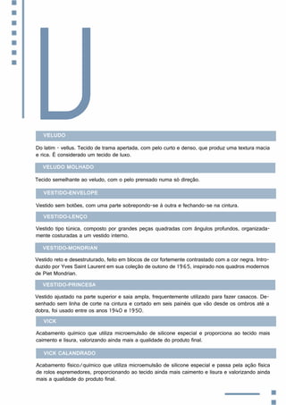 Veludo
Do latim - vellus. Tecido de trama apertada, com pelo curto e denso, que produz uma textura macia
e rica. É considerado um tecido de luxo.
V
Veludo molhado
Tecido semelhante ao veludo, com o pelo prensado numa só direção.
Vestido-envelope
Vestido sem botões, com uma parte sobrepondo-se à outra e fechando-se na cintura.
Vestido-lenço
Vestido tipo túnica, composto por grandes peças quadradas com ângulos profundos, organizada-
mente costuradas a um vestido interno.
Vestido-Mondrian
Vestido reto e desestruturado, feito em blocos de cor fortemente contrastado com a cor negra. Intro-
duzido por Yves Saint Laurent em sua coleção de outono de 1965, inspirado nos quadros modernos
de Piet Mondrian.
Vestido-princesa
Vestido ajustado na parte superior e saia ampla, frequentemente utilizado para fazer casacos. De-
senhado sem linha de corte na cintura e cortado em seis painéis que vão desde os ombros até a
dobra, foi usado entre os anos 1940 e 1950.
Vick
Acabamento químico que utiliza microemulsão de silicone especial e proporciona ao tecido mais
caimento e lisura, valorizando ainda mais a qualidade do produto final.
Vick Calandrado
Acabamento físico/químico que utiliza microemulsão de silicone especial e passa pela ação física
de rolos espremedores, proporcionando ao tecido ainda mais caimento e lisura e valorizando ainda
mais a qualidade do produto final.
 
