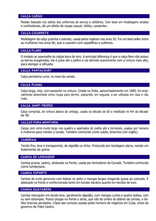 CALÇA CARGO
Modelo baseado nos estilos dos uniformes de serviço e utilitários. Com base em modelagens amplas
e confortáveis, dá um efeito de roupa casual. Utility; carpenter.
CALÇA CIGARRETE
Modelagem da calça justinha e estreita, usada pelos ingleses nos anos 50. Foi um best-seller entre
as mulheres nos anos 60, que a usavam com sapatilhas e suéteres.
CALÇA FLARE
O modelo se assemelha às calças boca de sino. A principal diferença é que a calça flare não possui
as barras exageradas; ela é justa até o joelho e vai abrindo suavemente com a cintura mais alta,
para alongar a silhueta.
CALÇA PANTACOURT
Calça pantalona curta, no meio da canela.
CALÇA PIJAMA
Calça larga, reta, com passante na cintura. Criada na Índia, aproximadamente em 1880, foi origi-
nalmente desenhada como roupa para dormir, passando, em seguida, a ser utilizada em casa e nas
ruas.
CALÇA SAINT-TROPEZ
Calça comprida, de cintura abaixo do umbigo, usada na década de 60 e reeditada no fim da década
de 90.
CALÇAS PARA MONTARIA
Calças com corte muito largo nos quadris e apertados do joelho até o tornozelo, usadas por homens
e mulheres para montar a cavalo. Também conhecido como culote, breeches (em inglês).
CAMBRAIA
Tecido fino, leve e transparente, de algodão ou linho. Produzido por tecelagem plana, recebe um
tratamento de goma.
CAMISA DE LENHADOR
Camisa grossa, xadrez, abotoada na frente, usada por lenhadores do Canadá. Também conhecida
como lumberjack.
CAMISA ESPORTE
Camisa de corte generoso com bolsos no peito e mangas largas chegando quase ao cotovelo. É
abotoada na frente e confeccionada tanto em tecidos baratos quanto em tecidos de luxo.
CAMISA GUAYABERA
Camisa retangular em tecido leve, geralmente algodão, com mangas curtas e quatro bolsos, com
ou sem estampas. Possui pregas na frente e atrás, que vão do ombro às dobras da camisa, e bo-
tões brancos perolados. Cópia das camisas usadas pelos homens de negócios em Cuba, antes do
governo de Fidel Castro.
 