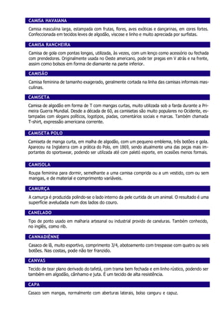 CAMISA HAVAIANA
Camisa masculina larga, estampada com frutas, flores, aves exóticas e dançarinas, em cores fortes.
Confeccionada em tecidos leves de algodão, viscose e linho e muito apreciada por surfistas.
CAMISA RANCHEIRA
Camisa de gola com pontas longas, utilizada, às vezes, com um lenço como acessório ou fechada
com prendedores. Originalmente usada no Oeste americano, pode ter pregas em V atrás e na frente,
assim como bolsos em forma de diamante na parte inferior.
CAMISÃO
Camisa feminina de tamanho exagerado, geralmente cortada na linha das camisas informais mas-
culinas.
CAMISETA
Camisa de algodão em forma de T com mangas curtas, muito utilizada sob a farda durante a Pri-
meira Guerra Mundial. Desde a década de 60, as camisetas são muito populares no Ocidente, es-
tampadas com slogans políticos, logotipos, piadas, comentários sociais e marcas. Também chamada
T-shirt, expressão americana corrente.
CAMISETA POLO
Camiseta de manga curta, em malha de algodão, com um pequeno emblema, três botões e gola.
Apareceu na Inglaterra com a prática do Polo, em 1869, sendo atualmente uma das peças mais im-
portantes do sportswear, podendo ser utilizada até com paletó esporte, em ocasiões menos formais.
CAMISOLA
Roupa feminina para dormir, semelhante a uma camisa comprida ou a um vestido, com ou sem
mangas, e de material e comprimento variáveis.
CAMURÇA
A camurça é produzida polindo-se o lado interno da pele curtida de um animal. O resultado é uma
superfície aveludada num dos lados do couro.
CANELADO
Tipo de ponto usado em malharia artesanal ou industrial provido de caneluras. Também conhecido,
no inglês, como rib.
CANNADIÈNNE
Casaco de lã, muito esportivo, comprimento 3/4, abotoamento com trespasse com quatro ou seis
botões. Nas costas, pode não ter franzido.
CANVAS
Tecido de tear plano derivado do tafetá, com trama bem fechada e em linho rústico, podendo ser
também em algodão, cânhamo e juta. É um tecido de alta resistência.
CAPA
Casaco sem mangas, normalmente com aberturas laterais, bolso canguru e capuz.
 