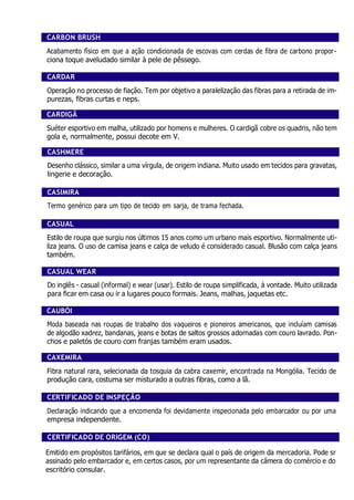 CARBON BRUSH
Acabamento físico em que a ação condicionada de escovas com cerdas de fibra de carbono propor-
ciona toque aveludado similar à pele de pêssego.
CARDAR
Operação no processo de fiação. Tem por objetivo a paralelização das fibras para a retirada de im-
purezas, fibras curtas e neps.
CARDIGÃ
Suéter esportivo em malha, utilizado por homens e mulheres. O cardigã cobre os quadris, não tem
gola e, normalmente, possui decote em V.
CASHMERE
Desenho clássico, similar a uma vírgula, de origem indiana. Muito usado em tecidos para gravatas,
lingerie e decoração.
CASIMIRA
Termo genérico para um tipo de tecido em sarja, de trama fechada.
CASUAL
Estilo de roupa que surgiu nos últimos 15 anos como um urbano mais esportivo. Normalmente uti-
liza jeans. O uso de camisa jeans e calça de veludo é considerado casual. Blusão com calça jeans
também.
CASUAL WEAR
Do inglês - casual (informal) e wear (usar). Estilo de roupa simplificada, à vontade. Muito utilizada
para ficar em casa ou ir a lugares pouco formais. Jeans, malhas, jaquetas etc.
CAUBÓI
Moda baseada nas roupas de trabalho dos vaqueiros e pioneiros americanos, que incluíam camisas
de algodão xadrez, bandanas, jeans e botas de saltos grossos adornadas com couro lavrado. Pon-
chos e paletós de couro com franjas também eram usados.
CAXEMIRA
Fibra natural rara, selecionada da tosquia da cabra caxemir, encontrada na Mongólia. Tecido de
produção cara, costuma ser misturado a outras fibras, como a lã.
CERTIFICADO DE INSPEÇÃO
Declaração indicando que a encomenda foi devidamente inspecionada pelo embarcador ou por uma
empresa independente.
CERTIFICADO DE ORIGEM (CO)
Emitido em propósitos tarifários, em que se declara qual o país de origem da mercadoria. Pode sr
assinado pelo embarcador e, em certos casos, por um representante da câmera do comércio e do
escritório consular.
 
